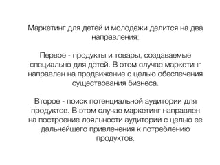 Маркетинг для детей и молодежи делится на два
направления:
Первое - продукты и товары, создаваемые
специально для детей. В этом случае маркетинг
направлен на продвижение с целью обеспечения
существования бизнеса.
Второе - поиск потенциальной аудитории для
продуктов. В этом случае маркетинг направлен
на построение лояльности аудитории с целью ее
дальнейшего привлечения к потреблению
продуктов.
 