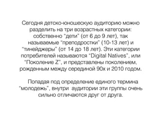 Сегодня детско-юношескую аудиторию можно
разделить на три возрастных категории:
собственно “дети” (от 6 до 9 лет), так
называемые “преподростки” (10-13 лет) и
“тинейджеры” (от 14 до 18 лет). Эти категории
потребителей называются “Digital Natives”, или
“Поколение Z”, и представлены поколением,
рожденным между серединой 90х и 2010 годом.
Попадая под определение единого термина
“молодежь”, внутри аудитории эти группы очень
сильно отличаются друг от друга.
 