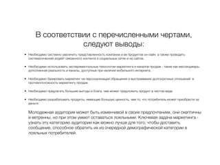 В соответствии с перечисленными чертами,
следуют выводы:
• Необходимо системно увеличить представленность компании и ее продуктов он-лайн, а также проводить
систематический апдейт связанного контента в социальных сетях и на сайтах.
• Необходимо использовать экспериментальные технологии маркетинга и каналов продаж - такие как мессенджеры,
дополненная реальность и каналы, доступные при наличии мобильного интернета.
• Необходимо базировать маркетинг на персонализации обращения и выстраивании долгосрочных отношений в
противоположность маркетингу продаж.
• Необходимо предлагать большие выгоды и блага, чем может предложить продукт в чистом виде.
• Необходимо разрабатывать продукты, имеющие большую ценность, чем то, что потребитель может приобрести за
деньги.
Молодежная аудитория может быть изменчивой в своих предпочтениях, они скептичны
и ветренны, но при этом умеют оставаться лояльными. Ключевая задача маркетинга -
узнать эту категорию аудитории как можно лучше для того, чтобы доставить
сообщение, способное обратить их из очередной демографической категории в
лояльных потребителей.
 