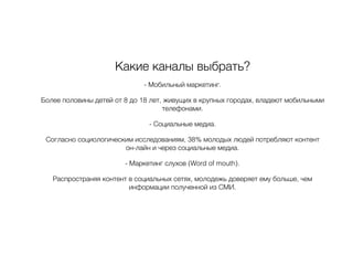 Какие каналы выбрать?
- Мобильный маркетинг.
Более половины детей от 8 до 18 лет, живущих в крупных городах, владеют мобильными
телефонами.
- Социальные медиа.
Согласно социологическим исследованиям, 38% молодых людей потребляют контент
он-лайн и через социальные медиа.
- Маркетинг слухов (Word of mouth).
Распространяя контент в социальных сетях, молодежь доверяет ему больше, чем
информации полученной из СМИ.
 
