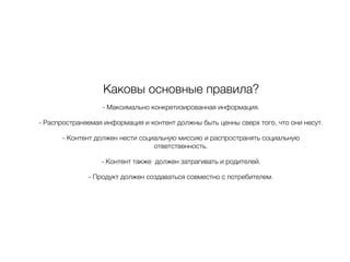 Каковы основные правила?
- Максимально конкретизированная информация.
- Распространяемая информация и контент должны быть ценны сверх того, что они несут.
- Контент должен нести социальную миссию и распространять социальную
ответственность.
- Контент также должен затрагивать и родителей.
- Продукт должен создаваться совместно с потребителем.
 