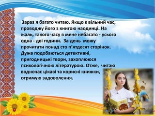 Зараз я багато читаю. Якщо є вільний час,
проводжу його з книгою наодинці. На
жаль, такого часу в мене небагато - усього
одна - дві години. За день можу
прочитати понад сто п’ятдесят сторінок.
Дуже подобаються детективні,
пригодницькі твори, захоплююся
психологічною літературою. Отже, читаю
водночас цікаві та корисні книжки,
отримую задоволення.
 