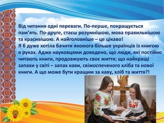 Від читання одні переваги. По-перше, покращується
пам’ять. По-друге, стаєш розумнішою, мова правильнішою
та красивішою. А найголовніше – це цікаво!
Я б дуже хотіла бачити якомога більше українців із книгою
в руках. Адже науковцями доведено, що люди, які постійно
читають книги, продовжують своє життя; що найкращі
запахи у світі – запах кави, свіжоспеченого хліба та нової
книги. А що може бути кращим за каву, хліб та життя?!
 