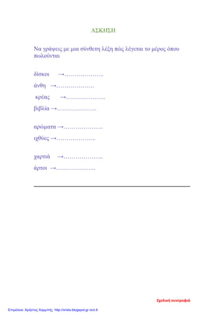 ΑΣΚΗΣΗ
Να γράψεις με μια σύνθετη λέξη πώς λέγεται το μέρος όπου
πωλούνται
δίσκοι →………………..
άνθη →……………….
κρέας →………………..
βιβλία →………………..
αρώματα →………………..
ιχθύες →………………..
χαρτιά →………………..
άρτοι →………………..
Σχολική συντροφιά
Επιμέλεια: Χρήστος Χαρμπής http://xristx.blogspot.gr σελ.9
 