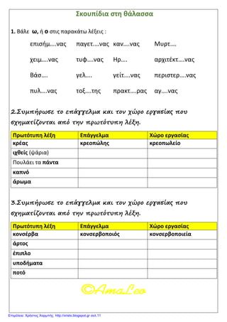 Σκουπίδια στη θάλασσα
1. Βάλε ω, ή ο στις παρακάτω λέξεις :
επισήμ….νας παγετ.…νας καν….νας Μυρτ….
χειμ….νας τυφ….νας Ηρ…. αρχιτέκτ….νας
Βάσ…. γελ…. γείτ….νας περιστερ….νας
πυλ….νας τοξ….της πρακτ….ρας αγ….νας
2.Συμπήρωσε το επάγγελμα και τον χώρο εργασίας που
σχηματίζονται από την πρωτότυπη λέξη.
Πρωτότυπη λέξη Επάγγελμα Χώρο εργασίας
κρέας κρεοπώλης κρεοπωλείο
ιχθείς (ψάρια)
Πουλάει τα πάντα
καπνό
άρωμα
3.Συμπήρωσε το επάγγελμα και τον χώρο εργασίας που
σχηματίζονται από την πρωτότυπη λέξη.
Πρωτότυπη λέξη Επάγγελμα Χώρο εργασίας
κονσέρβα κονσερβοποιός κονσερβοποιεία
άρτος
έπιπλο
υποδήματα
ποτό
Επιμέλεια: Χρήστος Χαρμπής http://xristx.blogspot.gr σελ.11
 