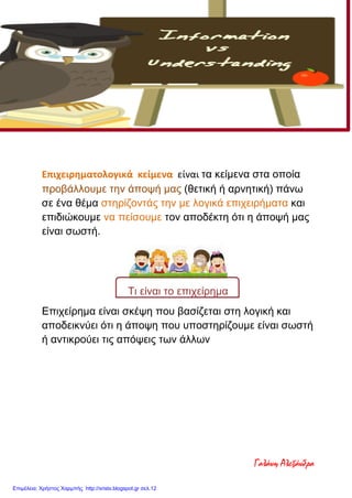 Επιχειρηματολογικά κείμενα είναι τα κείμενα στα οποία
προβάλλουμε την άποψή μας (θετική ή αρνητική) πάνω
σε ένα θέμα στηρίζοντάς την με λογικά επιχειρήματα και
επιδιώκουμε να πείσουμε τον αποδέκτη ότι η άποψή μας
είναι σωστή.
Τι είναι το επιχείρημα
Επιχείρημα είναι σκέψη που βασίζεται στη λογική και
αποδεικνύει ότι η άποψη που υποστηρίζουμε είναι σωστή
ή αντικρούει τις απόψεις των άλλων
Επιχειρηματολογία
Γαλάνη Αλεξάνδρα
Επιμέλεια: Χρήστος Χαρμπής http://xristx.blogspot.gr σελ.12
 