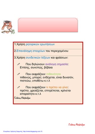 ΓΛΩΣΣΙΚΑ ΓΝΩΡΙΣΜΑΤΑ ΤΩΝ
ΕΠΙΧΕΙΡΗΜΑΤΟΛΟΓΙΚΩΝ ΚΕΙΜΕΝΩΝ
1.Χρήση ρητορικών ερωτήσεων
2.Επανάληψη στοιχείων του περιεχομένου
3.Χρήση συνδετικών λέξεων και φράσεων:
 Που δηλώνουν ανάλογη σημασία:
Επίσης, συνεπώς, βέβαια
 Που εκφράζουν πιθανότητα
πιθανώς, μπορεί, ενδέχεται, είναι δυνατόν,
πιστεύω, υποθέτω κ.τ.λ
 Που εκφράζουν τι πρέπει να γίνει:
πρέπει, χρειάζεται, επιτρέπεται, κρίνεται
απαραίτητο κ.τ.λ
Γαλάνη Αλεξάνδρα
Γαλάνη Αλεξάνδρα
Επιμέλεια: Χρήστος Χαρμπής http://xristx.blogspot.gr σελ.15
 