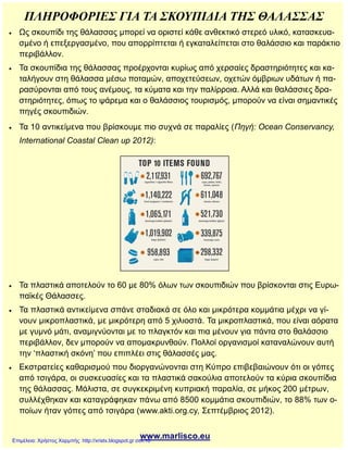 ΠΛΗΡΟΦΟΡΙΕΣ ΓΙΑ ΤΑ ΣΚΟΥΠΙΔΙΑ ΤΗΣ ΘΑΛΑΣΣΑΣ
 Ως σκουπίδι της θάλασσας μπορεί να οριστεί κάθε ανθεκτικό στερεό υλικό, κατασκευα-
σμένο ή επεξεργασμένο, που απορρίπτεται ή εγκαταλείπεται στο θαλάσσιο και παράκτιο
περιβάλλον.
 Τα σκουπίδια της θάλασσας προέρχονται κυρίως από χερσαίες δραστηριότητες και κα-
ταλήγουν στη θάλασσα μέσω ποταμών, αποχετεύσεων, οχετών όμβριων υδάτων ή πα-
ρασύρονται από τους ανέμους, τα κύματα και την παλίρροια. Αλλά και θαλάσσιες δρα-
στηριότητες, όπως το ψάρεμα και ο θαλάσσιος τουρισμός, μπορούν να είναι σημαντικές
πηγές σκουπιδιών.
 Τα 10 αντικείμενα που βρίσκουμε πιο συχνά σε παραλίες (Πηγή: Ocean Conservancy,
International Coastal Clean up 2012):
 Τα πλαστικά αποτελούν το 60 με 80% όλων των σκουπιδιών που βρίσκονται στις Ευρω-
παϊκές Θάλασσες.
 Τα πλαστικά αντικείμενα σπάνε σταδιακά σε όλο και μικρότερα κομμάτια μέχρι να γί-
νουν μικροπλαστικά, με μικρότερη από 5 χιλιοστά. Τα μικροπλαστικά, που είναι αόρατα
με γυμνό μάτι, αναμιγνύονται με το πλαγκτόν και πια μένουν για πάντα στο θαλάσσιο
περιβάλλον, δεν μπορούν να απομακρυνθούν. Πολλοί οργανισμοί καταναλώνουν αυτή
την ‘πλαστική σκόνη’ που επιπλέει στις θάλασσές μας.
 Εκστρατείες καθαρισμού που διοργανώνονται στη Κύπρο επιβεβαιώνουν ότι οι γόπες
από τσιγάρα, οι συσκευασίες και τα πλαστικά σακούλια αποτελούν τα κύρια σκουπίδια
της θάλασσας. Μάλιστα, σε συγκεκριμένη κυπριακή παραλία, σε μήκος 200 μέτρων,
συλλέχθηκαν και καταγράφηκαν πάνω από 8500 κομμάτια σκουπιδιών, το 88% των ο-
ποίων ήταν γόπες από τσιγάρα (www.akti.org.cy, Σεπτέμβριος 2012).
www.marlisco.euΕπιμέλεια: Χρήστος Χαρμπής http://xristx.blogspot.gr σελ.16
 