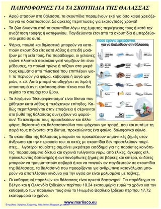 ΠΛΗΡΟΦΟΡΙΕΣ ΓΙΑ ΤΑ ΣΚΟΥΠΙΔΙΑ ΤΗΣ ΘΑΛΑΣΣΑΣ
 Αφού φτάσουν στη θάλασσα, τα σκουπίδια παραμένουν εκεί για όσο καιρό χρειάζε-
ται για να διασπαστούν. Σε αρκετές περιπτώσεις για εκατοντάδες χρόνια!
 Τα ζώα έλκονται από τα σκουπίδια λόγω της έμφυτης περιέργειας τους ή κατά την
αναζήτηση τροφής ή καταφυγίου. Παγιδεύονται έτσι από τα σκουπίδια ή μπερδεύο-
νται μέσα σε αυτά.
 Ψάρια, πουλιά και θηλαστικά μπορούν να κατα-
πιούν σκουπίδια είτε κατά λάθος ή επειδή μοιά-
ζουν με τη λεία τους. Για παράδειγμα, οι χελώνες
τρώνε πλαστικά σακούλια γιατί νομίζουν ότι είναι
μέδουσες, τα πουλιά τρώνε ή ταΐζουν στα μικρά
τους κομμάτια από πλαστικά που επιπλέουν για-
τί τα περνούν για ψάρια, καβούρια ή αυγά ψα-
ριών, κ.τ.λ. Αυτό μπορεί να οδηγήσει σε λιμό ή
υποσιτισμό αν η κατάποση είναι τέτοια που θα
γεμίσει το στομάχι του ζώου.
 Τα λεγόμενα ‘δίκτυα-φάντασμα’ είναι δίκτυα που
χάθηκαν κατά λάθος ή πετάχτηκαν επίτηδες. Κα-
θώς περιπλανούνται στην επιφάνεια ή σέρνονται
στο βυθό της θάλασσας συνεχίζουν να ψαρεύ-
ουν! Τα αλιεύματα τους προσελκύουν και άλλα
ψάρια, θηλαστικά και θαλασσοπούλια που ψάχνουν για τροφή, που και αυτά με τη
σειρά τους πιάνονται στα δίκτυα, προκαλώντας ένα φαύλο, δολοφονικό κύκλο.
 Τα σκουπίδια της θάλασσας μπορούν να προκαλέσουν σημαντικές ζημιές στον
άνθρωπο και την περιουσία του: οι ακτές με σκουπίδια δεν προσελκύουν τουρί-
στες… λιγότεροι τουρίστες σημαίνει μικρότερο εισόδημα για τις παράκτιες κοινότη-
τες, παρασυρόμενα δίκτυα και σχοινιά τυλίγονται γύρω από έλικες, άγκυρες κτλ.
προκαλώντας δαπανηρές ή ανεπανόρθωτες ζημιές σε βάρκες και κότερα, οι δύτες
μπορούν να τραυματιστούν σοβαρά ή και να πνιγούν αν παγιδευτούν σε σκουπίδια
της θάλασσας, τα θαλασσινά που προορίζονται για ανθρώπινη κατανάλωση μπο-
ρούν να αποτελέσουν κίνδυνο για την υγεία αν είναι μολυσμένα με τοξίνες.
 Οι καθαρισμοί παραλιών και θάλασσας είναι αρκετά δαπανηροί. Για παράδειγμα το
Βέλγιο και η Ολλανδία ξοδεύουν περίπου 10.24 εκατομμύρια ευρώ το χρόνο για τον
καθαρισμό των παραλιών τους ενώ το Ηνωμένο Βασίλειο ξοδεύει περίπου 17.72
εκατομμύρια το χρόνο.
www.marlisco.euΕπιμέλεια: Χρήστος Χαρμπής http://xristx.blogspot.gr σελ.17
 