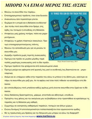 ΜΠΟΡΩ ΝΑ ΕΙΜΑΙ ΜΕΡΟΣ ΤΗΣ ΛΥΣΗΣ
 Μειώνω τα σκουπίδια που παράγω.
 Επαναχρησιμοποιώ προϊόντα, όταν είναι δυνατόν.
 Ανακυκλώνω όσο περισσότερο γίνεται.
 Θυμάμαι ότι η στεριά και η θάλασσα συνδέονται!
 Δεν πετάω ποτέ σκουπίδια στον δρόμο, στις
όχθες του ποταμού ή απευθείας στη θάλασσα.
 Αποφεύγω μιας χρήσης ποτήρια, πιάτα και μαχαι-
ροπήρουνα.
 Αποφεύγω τη χρήση πλαστικών σακουλιών. Προ-
τιμώ επαναχρησιμοποιούμενες τσάντες.
 Μειώνω την κατανάλωση μου για να μειώσω τα
σκουπίδια μου.
 Αγοράζω προϊόντα χωρίς περιττές συσκευασίες.
 Προτιμώ ένα προϊόν σε μεγάλο μέγεθος παρά
πολλές μικρότερες συσκευασίες από το ίδιο προϊόν.
 Προτιμώ προϊόντα που φτιάχνονται από ανακυκλωμένα υλικά.
 Προτιμώ ρούχα και υφάσματα από φυσικές ίνες γιατί οι συνθετικές ίνες διασπούνται σε μικρο-
πλαστικά.
 Ακόμα και αν υπάρχουν κάδοι στην παραλία που κάνω το μπάνιο ή την βόλτα μου, καλύτερα να
πάρω τα σκουπίδια μου μαζί μου. Αν τα αφήσω εκεί είναι πολύ πιθανόν να καταλήξουν στη θά-
λασσα.
 Δεν απελευθερώνω ποτέ μπαλόνια καθώς αμέσως μετά γίνονται σκουπίδια στην ξηρά και τη θά-
λασσα.
 Ασκώ θαλάσσιες δραστηριότητες, ψάρεμα, ιστιοπλοΐα και αθλητισμό, υπεύθυνα.
 Προτρέπω τους φίλους και την οικογένεια μου να βοηθήσουν στην προσπάθεια να κρατήσουμε τις
παραλίες και τη θάλασσα μας καθαρή.
 Συμμετέχω σε εκστρατείες καθαρισμού παραλιών, ποταμών και άλλων χώρων.
 Ενώνω δυνάμεις! Η αποτελεσματικότητα πολλαπλασιάζεται όταν οργανώνονται ομάδες.
 Με τις προσωπικές μου δράσεις και την δέσμευση μου μπορώ να κάνω την διαφορά!!!
www.marlisco.eu
Πηγή: Ocean Conservancy, 2013
Επιμέλεια: Χρήστος Χαρμπής http://xristx.blogspot.gr σελ.18
 