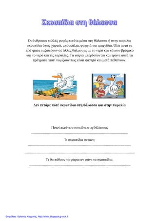 Οη άλζξσπνη πνιιέο θνξέο πεηάλε κέζα ζηε ζάιαζζα ή ζηελ παξαιία
ζθνππίδηα όπσο ραξηηά, κπνπθάιηα, θαγεηά θαη παηρλίδηα. Όια απηά ηα
πξάγκαηα ηαμηδεύνπλ ζε άιιεο ζάιαζζεο κε ην λεξό θαη θάλνπλ βξόκηθν
θαη ην λεξό θαη ηηο παξαιίεο. Σα ςάξηα κπεξδεύνληαη θαη ηξώλε απηά ηα
πξάγκαηα γηαηί λνκίδνπλ πσο είλαη θαγεηό θαη κεηά πεζαίλνπλ.
Δελ πεηάκε πνηέ ζθνππίδηα ζηε ζάιαζζα θαη ζηελ παξαιία
Πνηνί πεηάλε ζθνππίδηα ζηε ζάιαζζα;
.........................................................................................................
Ση ζθνππίδηα πεηάλε;
................................................................................................................
........................................................................................................................
Ση ζα πάζνπλ ηα ςάξηα αλ θάλε ηα ζθνππίδηα;
...............................................................................................................
Επιμέλεια: Χρήστος Χαρμπής http://xristx.blogspot.gr σελ.1
eva-edu
 