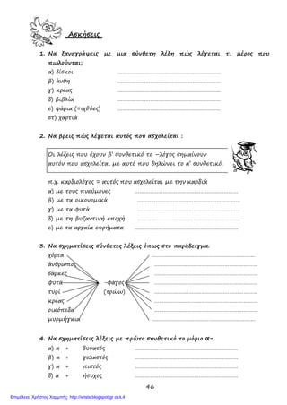46
Ασκήσεις
1. Να ξαναγράψεις με μια σύνθετη λέξη πώς λέγεται τι μέρος που
πωλούνται;
α) δίσκοι …………………………………………………………
β) άνθη …………………………………………………………
γ) κρέας …………………………………………………………
δ) βιβλία …………………………………………………………
ε) ψάρια (=ιχθύες) …………………………………………………………
στ) χαρτιά
2. Να βρεις πώς λέγεται αυτός που ασχολείται :
Οι λέξεις που έχουν β’ συνθετικό το –λόγος σημαίνουν
αυτόν που ασχολείται με αυτό που δηλώνει το α’ συνθετικό.
π.χ. καρδιολόγος = αυτός που ασχολείται με την καρδιά
α) με τους πνεύμονες …………………………………………………………
β) με τα οικονομικά …………………………………………………………
γ) με τα φυτά …………………………………………………………
δ) με τη βυζαντινή εποχή …………………………………………………………
ε) με τα αρχαία ευρήματα …………………………………………………………
3. Να σχηματίσεις σύνθετες λέξεις όπως στο παράδειγμα.
χόρτα …………………………………………………………
άνθρωπος …………………………………………………………
σάρκες …………………………………………………………
φυτά -φάγος …………………………………………………………
τυρί (τρώω) …………………………………………………………
κρέας …………………………………………………………
οικόπεδα …………………………………………………………
μυρμήγκια …………………………………………………………
4. Να σχηματίσεις λέξεις με πρώτο συνθετικό το μόριο α-.
α) α + δυνατός …………………………………………………………
β) α + γελαστός …………………………………………………………
γ) α + πιστός …………………………………………………………
δ) α + ήσυχος …………………………………………………………
Επιμέλεια: Χρήστος Χαρμπής http://xristx.blogspot.gr σελ.4
 