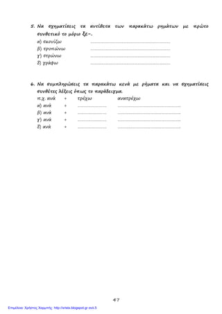 47
5. Να σχηματίσεις τα αντίθετα των παρακάτω ρημάτων με πρώτο
συνθετικό το μόριο ξε-.
α) σκονίζω …………………………………………………………
β) τρυπώνω …………………………………………………………
γ) στρώνω …………………………………………………………
δ) γράφω …………………………………………………………
6. Να συμπληρώσεις τα παρακάτω κενά με ρήματα και να σχηματίσεις
συνθέτες λέξεις όπως το παράδειγμα.
π.χ. ανά + τρέχω ανατρέχω
α) ανά + …………………… …………………………………………….
β) ανά + …………………… …………………………………………….
γ) ανά + …………………… …………………………………………….
δ) ανά + …………………… …………………………………………….
Επιμέλεια: Χρήστος Χαρμπής http://xristx.blogspot.gr σελ.5
 