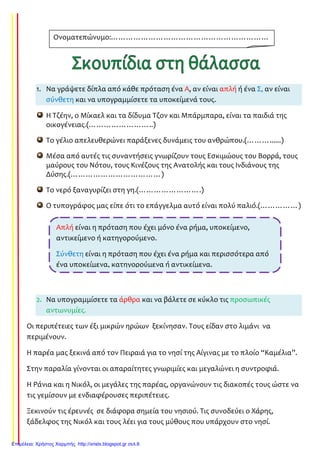 1. Να γράψετε δίπλα από κάθε πρόταση ένα Α, αν είναι απλή ή ένα Σ, αν είναι
σύνθετη και να υπογραμμίσετε τα υποκείμενά τους.
Η Τζέην, ο Μίκαελ και τα δίδυμα Τζον και Μπάρμπαρα, είναι τα παιδιά της
οικογένειας.(……………………..)
Το γέλιο απελευθερώνει παράξενες δυνάμεις του ανθρώπου.(………......)
Μέσα από αυτές τις συναντήσεις γνωρίζουν τους Εσκιμώους του Βορρά, τους
μαύρους του Νότου, τους Κινέζους της Ανατολής και τους Ινδιάνους της
Δύσης.(………………………………)
Το νερό ξαναγυρίζει στη γη.(…………………….)
Ο τυπογράφος μας είπε ότι το επάγγελμα αυτό είναι πολύ παλιό.(……………)
2. Να υπογραμμίσετε τα άρθρα και να βάλετε σε κύκλο τις προσωπικές
αντωνυμίες.
Οι περιπέτειες των έξι μικρών ηρώων ξεκίνησαν. Τους είδαν στο λιμάνι να
περιμένουν.
Η παρέα μας ξεκινά από τον Πειραιά για το νησί της Αίγινας με το πλοίο “Καμέλια”.
Στην παραλία γίνονται οι απαραίτητες γνωριμίες και μεγαλώνει η συντροφιά.
Η Ράνια και η Νικόλ, οι μεγάλες της παρέας, οργανώνουν τις διακοπές τους ώστε να
τις γεμίσουν με ενδιαφέρουσες περιπέτειες.
Ξεκινούν τις έρευνές σε διάφορα σημεία του νησιού. Τις συνοδεύει ο Χάρης,
ξάδελφος της Νικόλ και τους λέει για τους μύθους που υπάρχουν στο νησί.
Ονοματεπώνυμο:………………………………………………………
……………………………………………
Απλή είναι η πρόταση που έχει μόνο ένα ρήμα, υποκείμενο,
αντικείμενο ή κατηγορούμενο.
Σύνθετη είναι η πρόταση που έχει ένα ρήμα και περισσότερα από
ένα υποκείμενα, κατηγορούμενα ή αντικείμενα.
Επιμέλεια: Χρήστος Χαρμπής http://xristx.blogspot.gr σελ.6
Τσαμπίκα Δρακιού
 