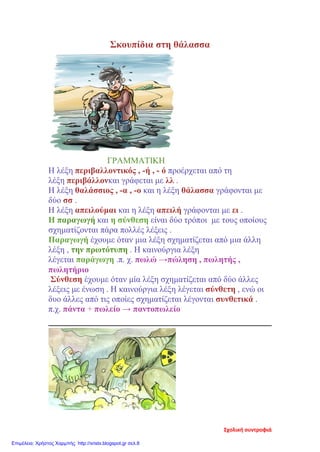 Σκουπίδια στη θάλασσα
ΓΡΑΜΜΑΤΙΚΗ
Η λέξη περιβαλλοντικός , -ή , - ό προέρχεται από τη
λέξη περιβάλλονκαι γράφεται με λλ .
Η λέξη θαλάσσιος , -α , -ο και η λέξη θάλασσα γράφονται με
δύο σσ .
Η λέξη απειλούμαι και η λέξη απειλή γράφονται με ει .
Η παραγωγή και η σύνθεση είναι δύο τρόποι με τους οποίους
σχηματίζονται πάρα πολλές λέξεις .
Παραγωγή έχουμε όταν μια λέξη σχηματίζεται από μια άλλη
λέξη , την πρωτότυπη . Η καινούργια λέξη
λέγεται παράγωγη .π. χ. πωλώ →πώληση , πωλητής ,
πωλητήριο
Σύνθεση έχουμε όταν μία λέξη σχηματίζεται από δύο άλλες
λέξεις με ένωση . Η καινούργια λέξη λέγεται σύνθετη , ενώ οι
δυο άλλες από τις οποίες σχηματίζεται λέγονται συνθετικά .
π.χ. πάντα + πωλείο → παντοπωλείο
Σχολική συντροφιά
Επιμέλεια: Χρήστος Χαρμπής http://xristx.blogspot.gr σελ.8
 