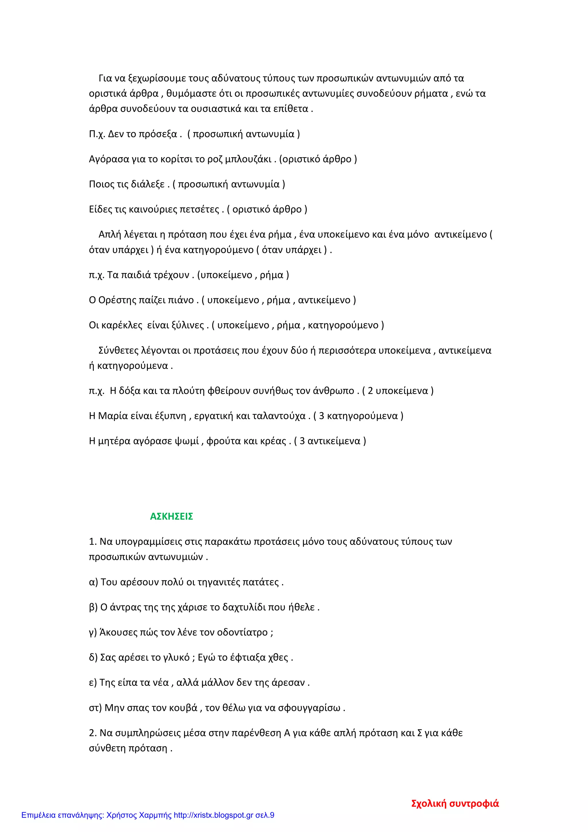 Για να ξεχωρίσουμε τους αδύνατους τύπους των προσωπικών αντωνυμιών από τα
οριστικά άρθρα , θυμόμαστε ότι οι προσωπικές αντωνυμίες συνοδεύουν ρήματα , ενώ τα
άρθρα συνοδεύουν τα ουσιαστικά και τα επίθετα .
Π.χ. Δεν το πρόσεξα . ( προσωπική αντωνυμία )
Αγόρασα για το κορίτσι το ροζ μπλουζάκι . (οριστικό άρθρο )
Ποιος τις διάλεξε . ( προσωπική αντωνυμία )
Είδες τις καινούριες πετσέτες . ( οριστικό άρθρο )
Απλή λέγεται η πρόταση που έχει ένα ρήμα , ένα υποκείμενο και ένα μόνο αντικείμενο (
όταν υπάρχει ) ή ένα κατηγορούμενο ( όταν υπάρχει ) .
π.χ. Τα παιδιά τρέχουν . (υποκείμενο , ρήμα )
Ο Ορέστης παίζει πιάνο . ( υποκείμενο , ρήμα , αντικείμενο )
Οι καρέκλες είναι ξύλινες . ( υποκείμενο , ρήμα , κατηγορούμενο )
Σύνθετες λέγονται οι προτάσεις που έχουν δύο ή περισσότερα υποκείμενα , αντικείμενα
ή κατηγορούμενα .
π.χ. Η δόξα και τα πλούτη φθείρουν συνήθως τον άνθρωπο . ( 2 υποκείμενα )
Η Μαρία είναι έξυπνη , εργατική και ταλαντούχα . ( 3 κατηγορούμενα )
Η μητέρα αγόρασε ψωμί , φρούτα και κρέας . ( 3 αντικείμενα )
ΑΣΚΗΣΕΙΣ
1. Να υπογραμμίσεις στις παρακάτω προτάσεις μόνο τους αδύνατους τύπους των
προσωπικών αντωνυμιών .
α) Του αρέσουν πολύ οι τηγανιτές πατάτες .
β) Ο άντρας της της χάρισε το δαχτυλίδι που ήθελε .
γ) Άκουσες πώς τον λένε τον οδοντίατρο ;
δ) Σας αρέσει το γλυκό ; Εγώ το έφτιαξα χθες .
ε) Της είπα τα νέα , αλλά μάλλον δεν της άρεσαν .
στ) Μην σπας τον κουβά , τον θέλω για να σφουγγαρίσω .
2. Να συμπληρώσεις μέσα στην παρένθεση Α για κάθε απλή πρόταση και Σ για κάθε
σύνθετη πρόταση .
Σχολική συντροφιά
Επιμέλεια επανάληψης: Χρήστος Χαρμπής http://xristx.blogspot.gr σελ.9
 
