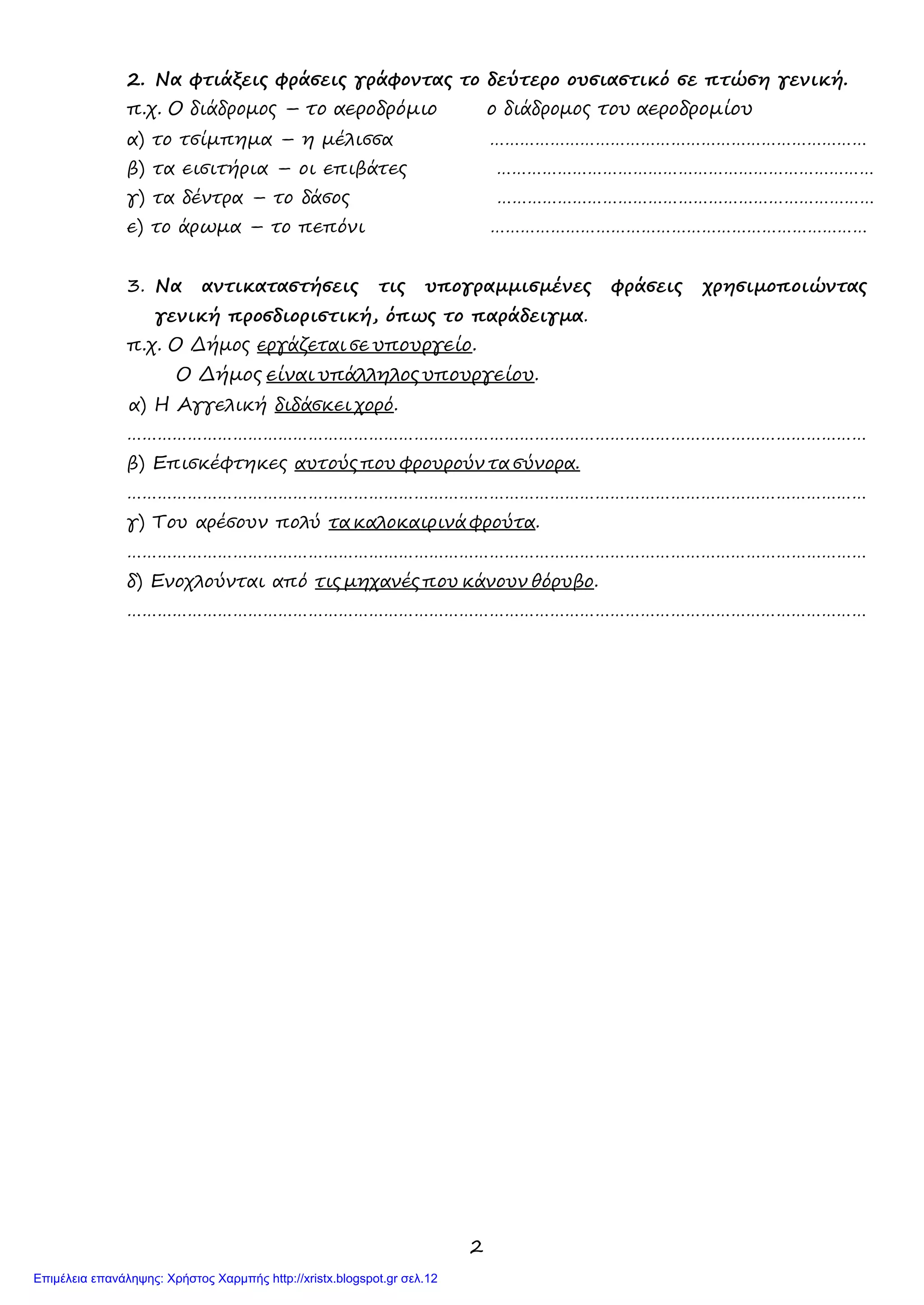 2
2. Να φτιάξεις φράσεις γράφοντας το δεύτερο ουσιαστικό σε πτώση γενική.
π.χ. Ο διάδρομος – το αεροδρόμιο ο διάδρομος του αεροδρομίου
α) το τσίμπημα – η μέλισσα …………………………………………………………………
β) τα εισιτήρια – οι επιβάτες …………………………………………………………………
γ) τα δέντρα – το δάσος …………………………………………………………………
ε) το άρωμα – το πεπόνι …………………………………………………………………
3. Να αντικαταστήσεις τις υπογραμμισμένες φράσεις χρησιμοποιώντας
γενική προσδιοριστική, όπως το παράδειγμα.
π.χ. Ο Δήμος εργάζεται σε υπουργείο.
Ο Δήμος είναι υπάλληλος υπουργείου.
α) Η Αγγελική διδάσκει χορό.
…………………………………………………………………………………………………………………………………
β) Επισκέφτηκες αυτούς που φρουρούν τα σύνορα.
…………………………………………………………………………………………………………………………………
γ) Του αρέσουν πολύ τα καλοκαιρινά φρούτα.
…………………………………………………………………………………………………………………………………
δ) Ενοχλούνται από τις μηχανές που κάνουν θόρυβο.
…………………………………………………………………………………………………………………………………
Επιμέλεια επανάληψης: Χρήστος Χαρμπής http://xristx.blogspot.gr σελ.12
 