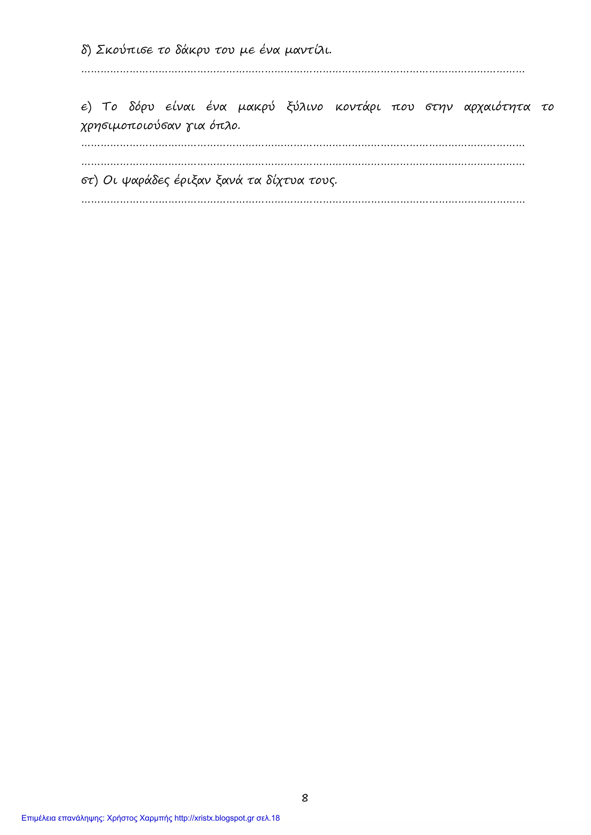 8
δ) Σκούπισε το δάκρυ του με ένα μαντίλι.
…………………………………………………………………………………………………………………………
ε) Το δόρυ είναι ένα μακρύ ξύλινο κοντάρι που στην αρχαιότητα το
χρησιμοποιούσαν για όπλο.
…………………………………………………………………………………………………………………………
…………………………………………………………………………………………………………………………
στ) Οι ψαράδες έριξαν ξανά τα δίχτυα τους.
…………………………………………………………………………………………………………………………
Επιμέλεια επανάληψης: Χρήστος Χαρμπής http://xristx.blogspot.gr σελ.18
 