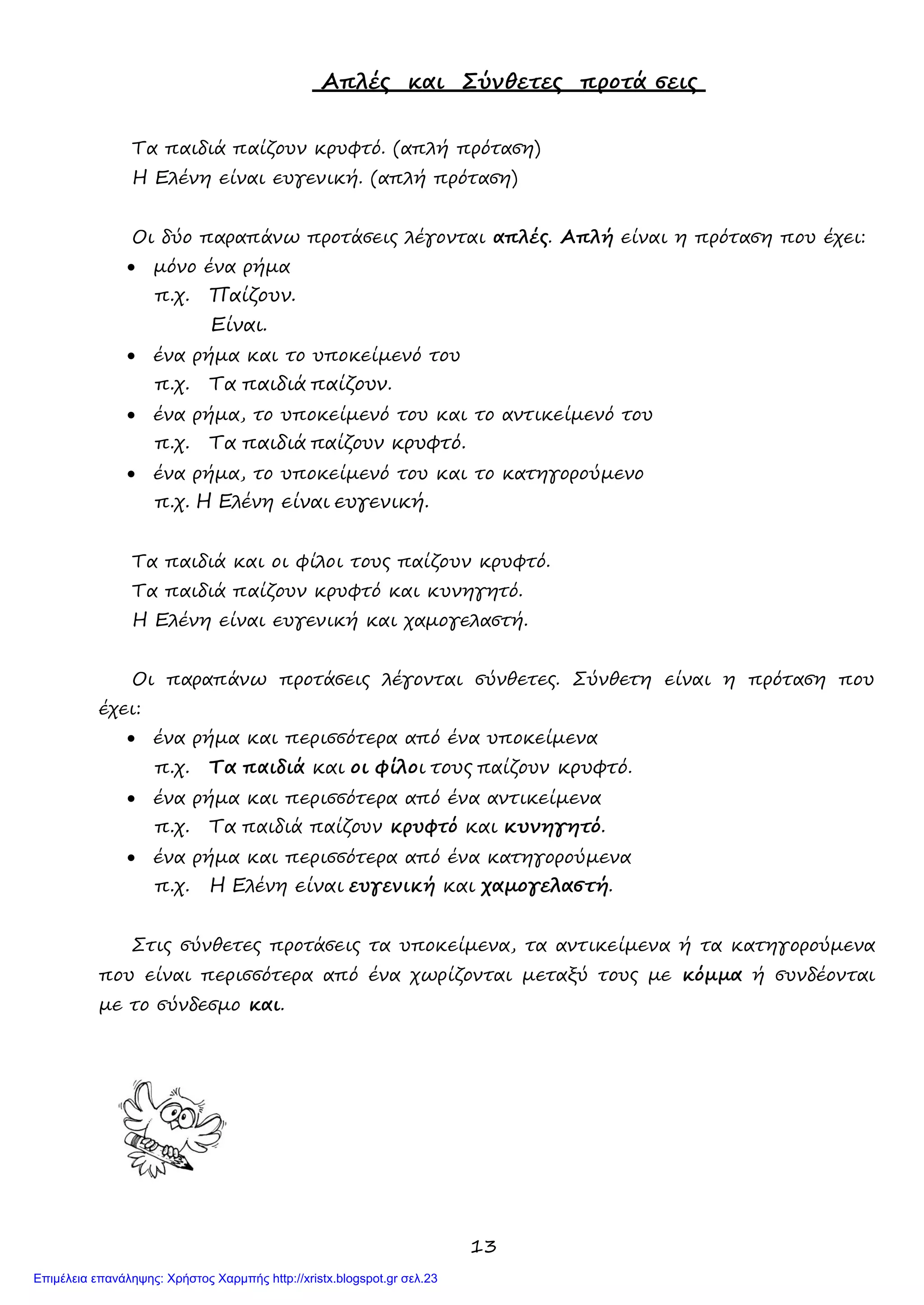 13
Απλές και Σύνθετες προτά σεις
Τα παιδιά παίζουν κρυφτό. (απλή πρόταση)
Η Ελένη είναι ευγενική. (απλή πρόταση)
Οι δύο παραπάνω προτάσεις λέγονται απλές. Απλή είναι η πρόταση που έχει:
• μόνο ένα ρήμα
π.χ. Παίζουν.
Είναι.
• ένα ρήμα και το υποκείμενό του
π.χ. Τα παιδιά παίζουν.
• ένα ρήμα, το υποκείμενό του και το αντικείμενό του
π.χ. Τα παιδιά παίζουν κρυφτό.
• ένα ρήμα, το υποκείμενό του και το κατηγορούμενο
π.χ. Η Ελένη είναι ευγενική.
Τα παιδιά και οι φίλοι τους παίζουν κρυφτό.
Τα παιδιά παίζουν κρυφτό και κυνηγητό.
Η Ελένη είναι ευγενική και χαμογελαστή.
Οι παραπάνω προτάσεις λέγονται σύνθετες. Σύνθετη είναι η πρόταση που
έχει:
• ένα ρήμα και περισσότερα από ένα υποκείμενα
π.χ. Τα παιδιά και οι φίλοι τους παίζουν κρυφτό.
• ένα ρήμα και περισσότερα από ένα αντικείμενα
π.χ. Τα παιδιά παίζουν κρυφτό και κυνηγητό.
• ένα ρήμα και περισσότερα από ένα κατηγορούμενα
π.χ. Η Ελένη είναι ευγενική και χαμογελαστή.
Στις σύνθετες προτάσεις τα υποκείμενα, τα αντικείμενα ή τα κατηγορούμενα
που είναι περισσότερα από ένα χωρίζονται μεταξύ τους με κόμμα ή συνδέονται
με το σύνδεσμο και.
Επιμέλεια επανάληψης: Χρήστος Χαρμπής http://xristx.blogspot.gr σελ.23
 