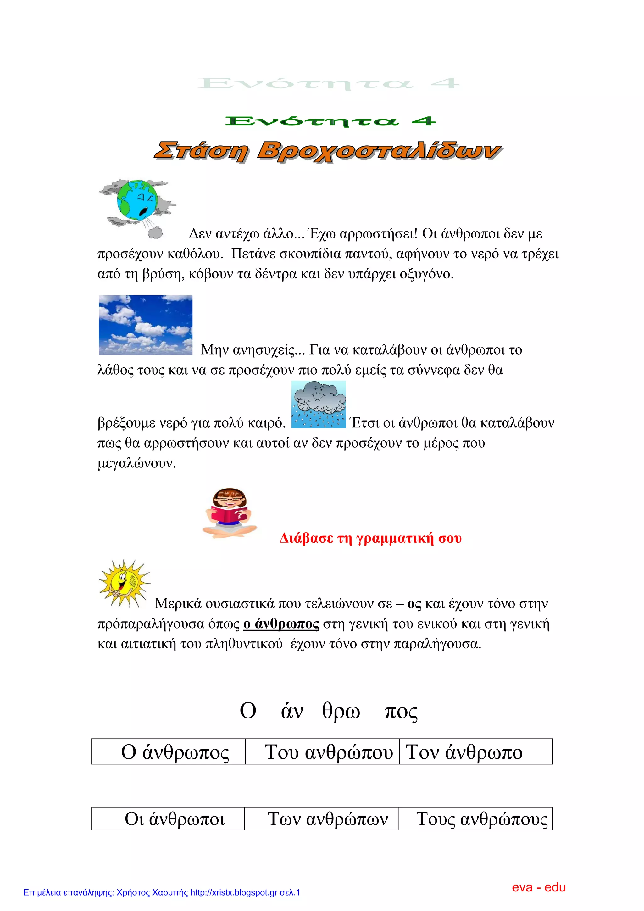 Γελ αληέρσ άιιν... Έρσ αξξσζηήζεη! Οη άλζξσπνη δελ κε
πξνζέρνπλ θαζόινπ. Πεηάλε ζθνππίδηα παληνύ, αθήλνπλ ην λεξό λα ηξέρεη
από ηε βξύζε, θόβνπλ ηα δέληξα θαη δελ ππάξρεη νμπγόλν.
Μελ αλεζπρείο... Γηα λα θαηαιάβνπλ νη άλζξσπνη ην
ιάζνο ηνπο θαη λα ζε πξνζέρνπλ πην πνιύ εκείο ηα ζύλλεθα δελ ζα
βξέμνπκε λεξό γηα πνιύ θαηξό. Έηζη νη άλζξσπνη ζα θαηαιάβνπλ
πσο ζα αξξσζηήζνπλ θαη απηνί αλ δελ πξνζέρνπλ ην κέξνο πνπ
κεγαιώλνπλ.
Δηάβαζε ηε γξακκαηηθή ζνπ
Μεξηθά νπζηαζηηθά πνπ ηειεηώλνπλ ζε – νο θαη έρνπλ ηόλν ζηελ
πξόπαξαιήγνπζα όπσο ν άλζξσπνο ζηε γεληθή ηνπ εληθνύ θαη ζηε γεληθή
θαη αηηηαηηθή ηνπ πιεζπληηθνύ έρνπλ ηόλν ζηελ παξαιήγνπζα.
Ο άλ ζξσ πνο
Ο άλζξσπνο Σνπ αλζξώπνπ Σνλ άλζξσπν
Οη άλζξσπνη Σσλ αλζξώπσλ Σνπο αλζξώπνπο
eva - eduΕπιμέλεια επανάληψης: Χρήστος Χαρμπής http://xristx.blogspot.gr σελ.1
 
