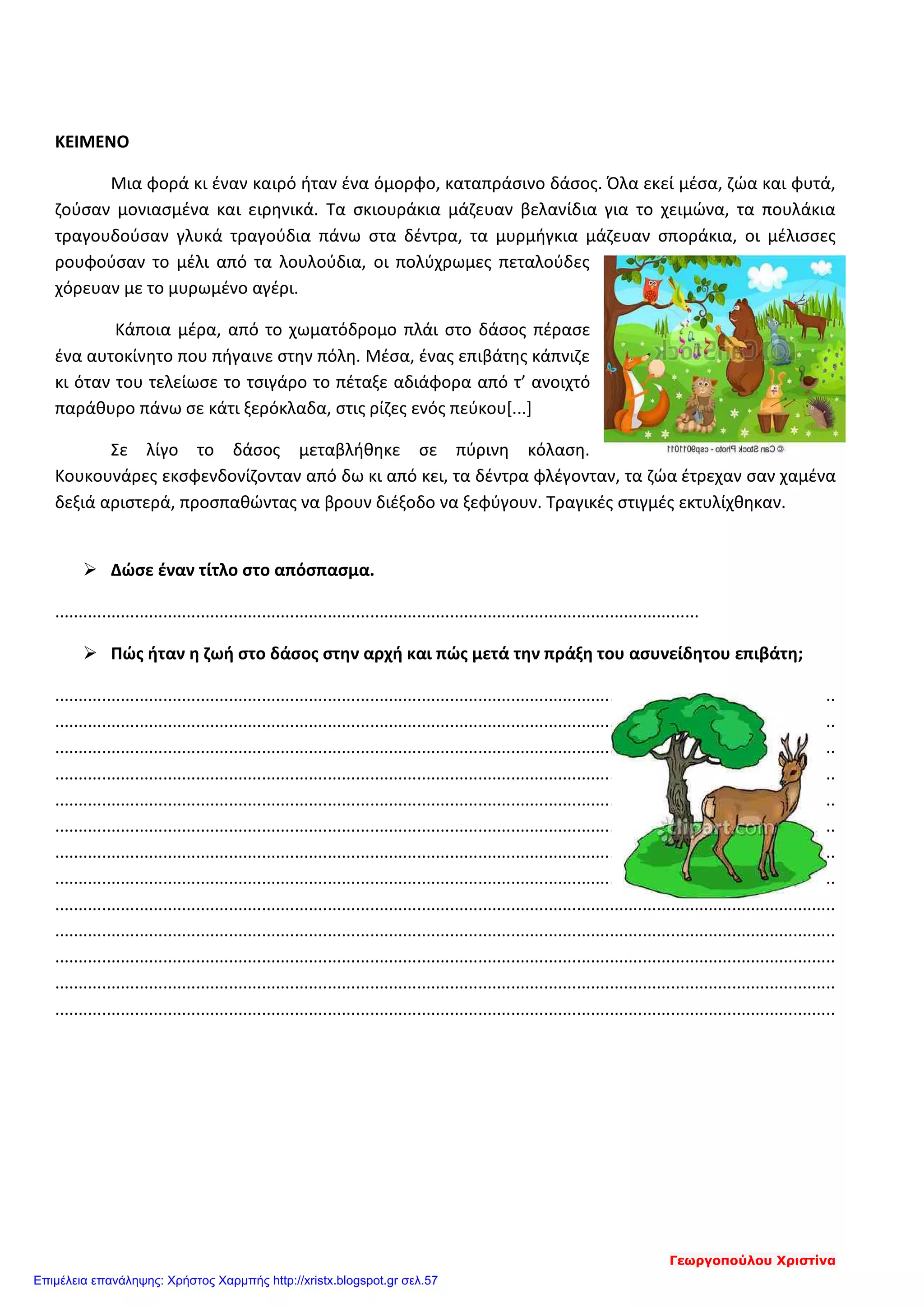 ΚΕΙΜΕΝΟ
Μια φορά κι έναν καιρό ήταν ένα όμορφο, καταπράσινο δάσος. Όλα εκεί μέσα, ζώα και φυτά,
ζούσαν μονιασμένα και ειρηνικά. Τα σκιουράκια μάζευαν βελανίδια για το χειμώνα, τα πουλάκια
τραγουδούσαν γλυκά τραγούδια πάνω στα δέντρα, τα μυρμήγκια μάζευαν σποράκια, οι μέλισσες
ρουφούσαν το μέλι από τα λουλούδια, οι πολύχρωμες πεταλούδες
χόρευαν με το μυρωμένο αγέρι.
Κάποια μέρα, από το χωματόδρομο πλάι στο δάσος πέρασε
ένα αυτοκίνητο που πήγαινε στην πόλη. Μέσα, ένας επιβάτης κάπνιζε
κι όταν του τελείωσε το τσιγάρο το πέταξε αδιάφορα από τ’ ανοιχτό
παράθυρο πάνω σε κάτι ξερόκλαδα, στις ρίζες ενός πεύκου[...]
Σε λίγο το δάσος μεταβλήθηκε σε πύρινη κόλαση.
Κουκουνάρες εκσφενδονίζονταν από δω κι από κει, τα δέντρα φλέγονταν, τα ζώα έτρεχαν σαν χαμένα
δεξιά αριστερά, προσπαθώντας να βρουν διέξοδο να ξεφύγουν. Τραγικές στιγμές εκτυλίχθηκαν.
 Δώσε έναν τίτλο στο απόσπασμα.
.........................................................................................................................................
 Πώς ήταν η ζωή στο δάσος στην αρχή και πώς μετά την πράξη του ασυνείδητου επιβάτη;
......................................................................................................................................................................
......................................................................................................................................................................
......................................................................................................................................................................
......................................................................................................................................................................
......................................................................................................................................................................
......................................................................................................................................................................
......................................................................................................................................................................
......................................................................................................................................................................
......................................................................................................................................................................
......................................................................................................................................................................
......................................................................................................................................................................
......................................................................................................................................................................
......................................................................................................................................................................
Γεωργοπούλου Χριστίνα
Επιμέλεια επανάληψης: Χρήστος Χαρμπής http://xristx.blogspot.gr σελ.57
 