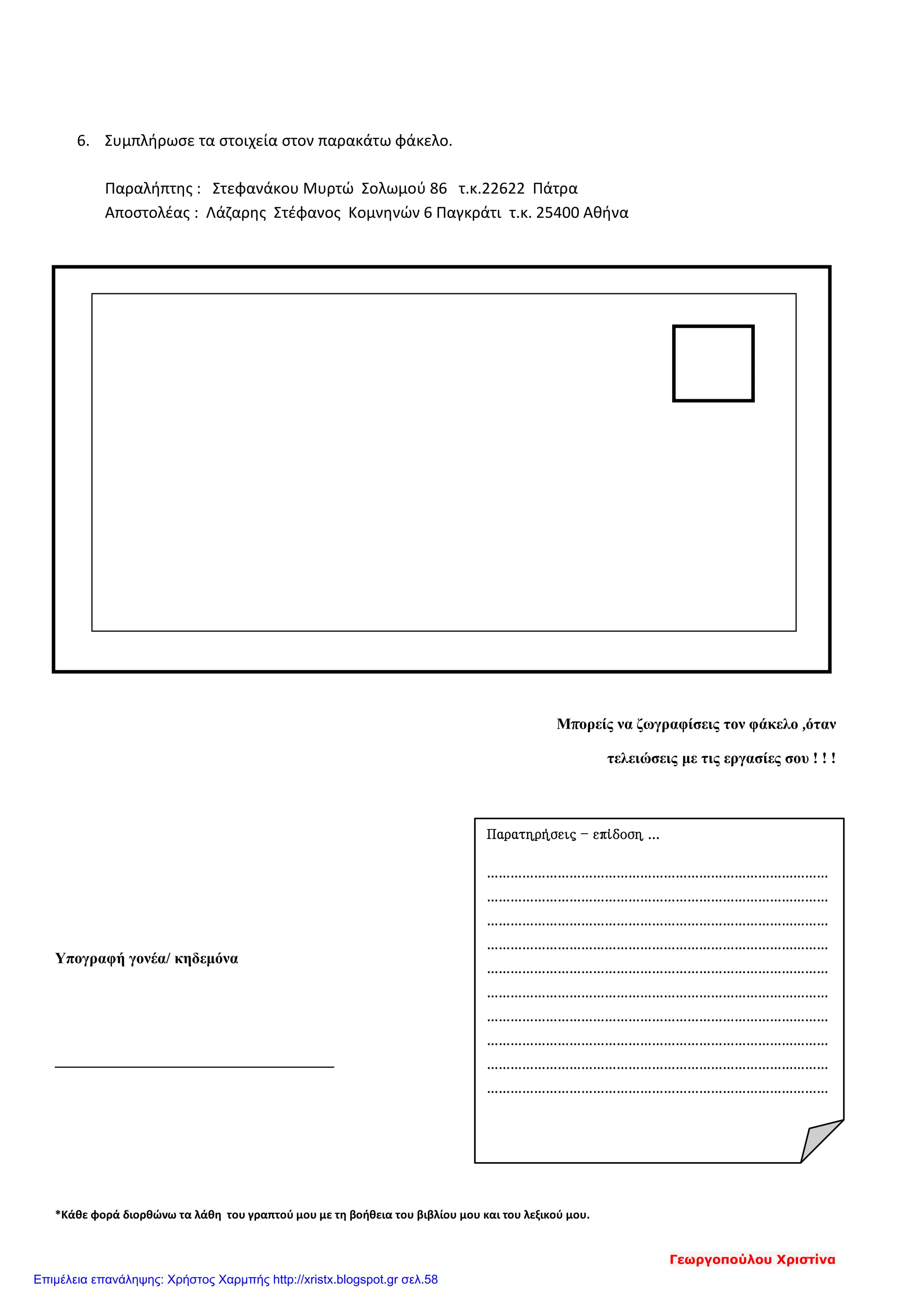6. Συμπλήρωσε τα στοιχεία στον παρακάτω φάκελο.
Παραλήπτης : Στεφανάκου Μυρτώ Σολωμού 86 τ.κ.22622 Πάτρα
Αποστολέας : Λάζαρης Στέφανος Κομνηνών 6 Παγκράτι τ.κ. 25400 Αθήνα
μ
Μπορείς να ζωγραφίσεις τον φάκελο ,όταν
τελειώσεις με τις εργασίες σου ! ! !
Υπογραφή γονέα/ κηδεμόνα
*Κάθε φορά διορθώνω τα λάθη του γραπτού μου με τη βοήθεια του βιβλίου μου και του λεξικού μου.
Παρατηρήσεις – επίδοση ...
……………………………………………………………………………
……………………………………………………………………………
……………………………………………………………………………
……………………………………………………………………………
……………………………………………………………………………
……………………………………………………………………………
……………………………………………………………………………
……………………………………………………………………………
……………………………………………………………………………
……………………………………………………………………………
Γεωργοπούλου Χριστίνα
Επιμέλεια επανάληψης: Χρήστος Χαρμπής http://xristx.blogspot.gr σελ.58
 