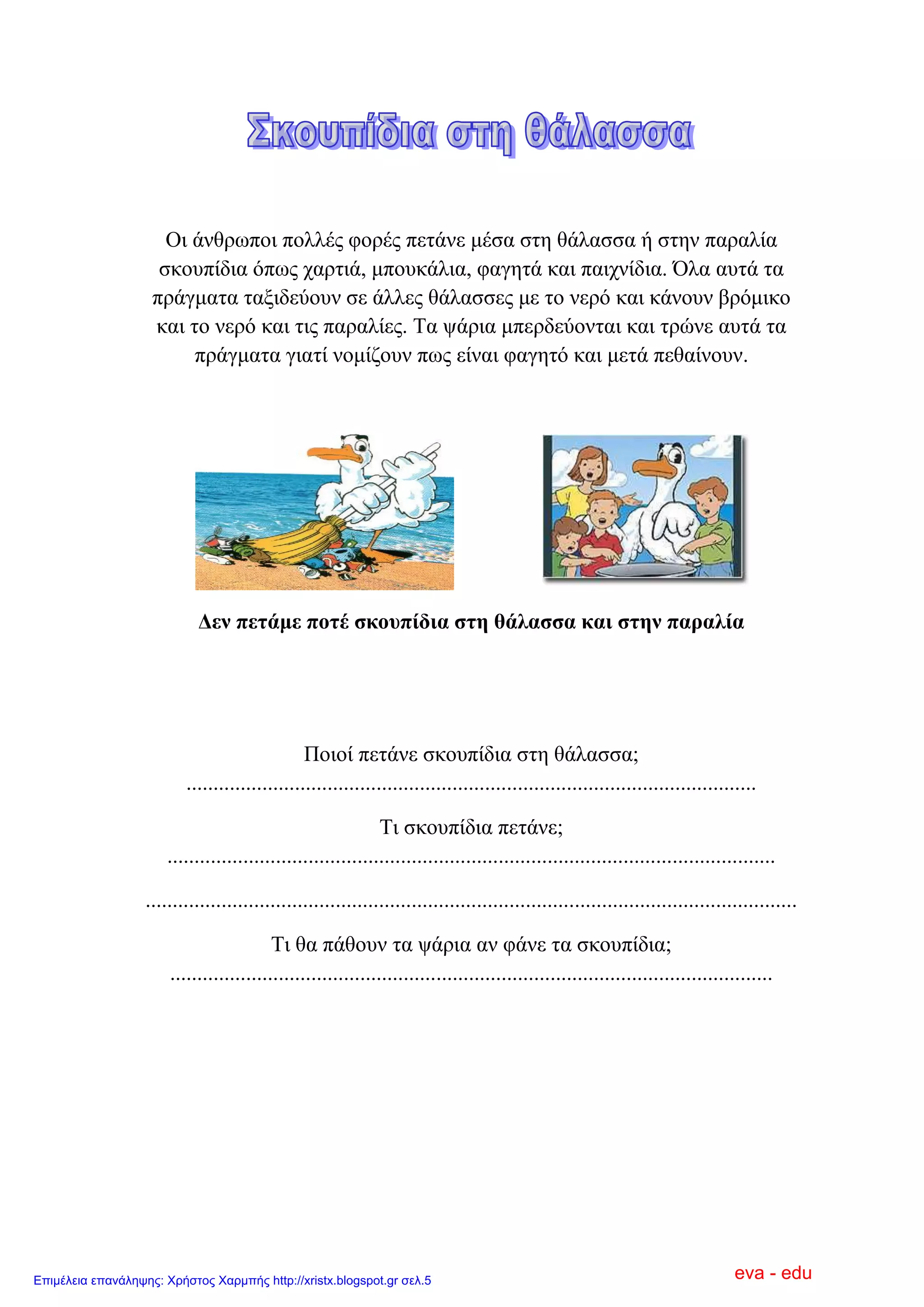 Οη άλζξσπνη πνιιέο θνξέο πεηάλε κέζα ζηε ζάιαζζα ή ζηελ παξαιία
ζθνππίδηα όπσο ραξηηά, κπνπθάιηα, θαγεηά θαη παηρλίδηα. Όια απηά ηα
πξάγκαηα ηαμηδεύνπλ ζε άιιεο ζάιαζζεο κε ην λεξό θαη θάλνπλ βξόκηθν
θαη ην λεξό θαη ηηο παξαιίεο. Σα ςάξηα κπεξδεύνληαη θαη ηξώλε απηά ηα
πξάγκαηα γηαηί λνκίδνπλ πσο είλαη θαγεηό θαη κεηά πεζαίλνπλ.
Δελ πεηάκε πνηέ ζθνππίδηα ζηε ζάιαζζα θαη ζηελ παξαιία
Πνηνί πεηάλε ζθνππίδηα ζηε ζάιαζζα;
.........................................................................................................
Ση ζθνππίδηα πεηάλε;
................................................................................................................
........................................................................................................................
Ση ζα πάζνπλ ηα ςάξηα αλ θάλε ηα ζθνππίδηα;
...............................................................................................................
eva - eduΕπιμέλεια επανάληψης: Χρήστος Χαρμπής http://xristx.blogspot.gr σελ.5
 