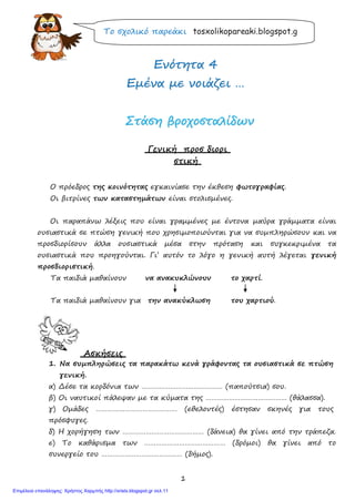 1
Το σχολικό παρεάκι tosxolikopareaki.blogspot.g
ΕΕννόόττηητταα 44
ΕΕμμέένναα μμεε ννοοιιάάζζεειι ……
ΣΣττάάσσηη ββρροοχχοοσσττααλλίίδδωωνν
Γενική προσ διορι
στική
Ο πρόεδρος της κοινότητας εγκαινίασε την έκθεση φωτογραφίας.
Οι βιτρίνες των καταστημάτων είναι στολισμένες.
Οι παραπάνω λέξεις που είναι γραμμένες με έντονα μαύρα γράμματα είναι
ουσιαστικά σε πτώση γενική που χρησιμοποιούνται για να συμπληρώσουν και να
προσδιορίσουν άλλα ουσιαστικά μέσα στην πρόταση και συγκεκριμένα τα
ουσιαστικά που προηγούνται. Γι’ αυτόν το λόγο η γενική αυτή λέγεται γενική
προσδιοριστική.
Τα παιδιά μαθαίνουν να ανακυκλώνουν το χαρτί.
Τα παιδιά μαθαίνουν για την ανακύκλωση του χαρτιού.
Ασκήσεις
1. Να συμπληρώσεις τα παρακάτω κενά γράφοντας τα ουσιαστικά σε πτώση
γενική.
α) Δέσε τα κορδόνια των …………………………………… (παπούτσια) σου.
β) Οι ναυτικοί πάλεψαν με τα κύματα της …………………………………… (θάλασσα).
γ) Ομάδες …………………………………… (εθελοντές) έστησαν σκηνές για τους
πρόσφυγες.
δ) Η χορήγηση των …………………………………… (δάνεια) θα γίνει από την τράπεζα.
ε) Το καθάρισμα των …………………………………… (δρόμοι) θα γίνει από το
συνεργείο του …………………………………… (δήμος).
Επιμέλεια επανάληψης: Χρήστος Χαρμπής http://xristx.blogspot.gr σελ.11
 