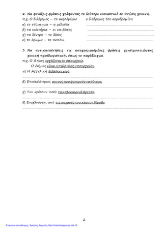 2
2. Να φτιάξεις φράσεις γράφοντας το δεύτερο ουσιαστικό σε πτώση γενική.
π.χ. Ο διάδρομος – το αεροδρόμιο ο διάδρομος του αεροδρομίου
α) το τσίμπημα – η μέλισσα …………………………………………………………………
β) τα εισιτήρια – οι επιβάτες …………………………………………………………………
γ) τα δέντρα – το δάσος …………………………………………………………………
ε) το άρωμα – το πεπόνι …………………………………………………………………
3. Να αντικαταστήσεις τις υπογραμμισμένες φράσεις χρησιμοποιώντας
γενική προσδιοριστική, όπως το παράδειγμα.
π.χ. Ο Δήμος εργάζεται σε υπουργείο.
Ο Δήμος είναι υπάλληλος υπουργείου.
α) Η Αγγελική διδάσκει χορό.
…………………………………………………………………………………………………………………………………
β) Επισκέφτηκες αυτούς που φρουρούν τα σύνορα.
…………………………………………………………………………………………………………………………………
γ) Του αρέσουν πολύ τα καλοκαιρινά φρούτα.
…………………………………………………………………………………………………………………………………
δ) Ενοχλούνται από τις μηχανές που κάνουν θόρυβο.
…………………………………………………………………………………………………………………………………
Επιμέλεια επανάληψης: Χρήστος Χαρμπής http://xristx.blogspot.gr σελ.12
 