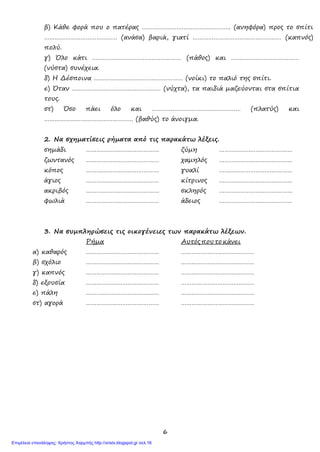 6
β) Κάθε φορά που ο πατέρας …………………………………………… (ανηφόρα) προς το σπίτι
…………………………………… (ανάσα) βαριά, γιατί …………………………………………… (καπνός)
πολύ.
γ) Όλο κάτι …………………………………………… (πάθος) και …………………………………
(νύστα) συνέχεια.
δ) Η Δέσποινα …………………………………………… (νοίκι) το παλιό της σπίτι.
ε) Όταν …………………………………………… (νύχτα), τα παιδιά μαζεύονται στα σπίτια
τους.
στ) Όσο πάει όλο και …………………………………………… (πλατύς) και
…………………………………………… (βαθύς) το άνοιγμα.
2. Να σχηματίσεις ρήματα από τις παρακάτω λέξεις.
σημάδι …………………………………… ζύμη ……………………………………
ζωντανός …………………………………… χαμηλός ……………………………………
κόπος …………………………………… γυαλί ……………………………………
άγιος …………………………………… κίτρινος ……………………………………
ακριβός …………………………………… σκληρός ……………………………………
φωλιά …………………………………… άδειος ……………………………………
3. Να συμπληρώσεις τις οικογένειες των παρακάτω λέξεων.
Ρήμα Αυτός που το κάνει
α) καθαρός …………………………………… ……………………………………
β) σχόλιο …………………………………… ……………………………………
γ) καπνός …………………………………… ……………………………………
δ) εξουσία …………………………………… ……………………………………
ε) πάλη …………………………………… ……………………………………
στ) αγορά …………………………………… ……………………………………
Επιμέλεια επανάληψης: Χρήστος Χαρμπής http://xristx.blogspot.gr σελ.16
 