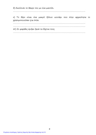 8
δ) Σκούπισε το δάκρυ του με ένα μαντίλι.
…………………………………………………………………………………………………………………………
ε) Το δόρυ είναι ένα μακρύ ξύλινο κοντάρι που στην αρχαιότητα το
χρησιμοποιούσαν για όπλο.
…………………………………………………………………………………………………………………………
…………………………………………………………………………………………………………………………
στ) Οι ψαράδες έριξαν ξανά τα δίχτυα τους.
…………………………………………………………………………………………………………………………
Επιμέλεια επανάληψης: Χρήστος Χαρμπής http://xristx.blogspot.gr σελ.18
 