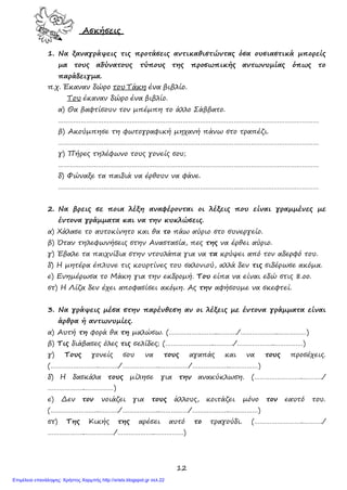 12
Ασκήσεις
1. Να ξαναγράψεις τις προτάσεις αντικαθιστώντας όσα ουσιαστικά μπορείς
μα τους αδύνατους τύπους της προσωπικής αντωνυμίας όπως το
παράδειγμα.
π.χ. Έκαναν δώρο του Τάκη ένα βιβλίο.
Του έκαναν δώρο ένα βιβλίο.
α) Θα βαφτίσουν τον μπέμπη το άλλο Σάββατο.
…………………………………………………………………………………………………………………………
β) Ακούμπησε τη φωτογραφική μηχανή πάνω στο τραπέζι.
…………………………………………………………………………………………………………………………
γ) Πήρες τηλέφωνο τους γονείς σου;
…………………………………………………………………………………………………………………………
δ) Φώναξε τα παιδιά να έρθουν να φάνε.
…………………………………………………………………………………………………………………………
2. Να βρεις σε ποια λέξη αναφέρονται οι λέξεις που είναι γραμμένες με
έντονα γράμματα και να την κυκλώσεις.
α) Χάλασε το αυτοκίνητο και θα το πάω αύριο στο συνεργείο.
β) Όταν τηλεφωνήσεις στην Αναστασία, πες της να έρθει αύριο.
γ) Έβαλε τα παιχνίδια στην ντουλάπα για να τα κρύψει από τον αδερφό του.
δ) Η μητέρα έπλυνε τις κουρτίνες του σαλονιού, αλλά δεν τις σιδέρωσε ακόμα.
ε) Ενημέρωσα το Μάκη για την εκδρομή. Του είπα να είναι εδώ στις 8.οο.
στ) Η Λίζα δεν έχει αποφασίσει ακόμη. Ας την αφήσουμε να σκεφτεί.
3. Να γράψεις μέσα στην παρένθεση αν οι λέξεις με έντονα γράμματα είναι
άρθρα ή αντωνυμίες.
α) Αυτή τη φορά θα τη μαλώσω. (……………………..………./………………..……………)
β) Τις διάβασες όλες τις σελίδες; (……………………..………./………………..……………)
γ) Τους γονείς σου να τους αγαπάς και να τους προσέχεις.
(……………………..………./………………..……………/………………..……………)
δ) Η δασκάλα τους μίλησε για την ανακύκλωση. (……………………..………./
………………..……………)
ε) Δεν τον νοιάζει για τους άλλους, κοιτάζει μόνο τον εαυτό του.
(……………………..………./………………..……………/………………..……………)
στ) Της Κικής της αρέσει αυτό το τραγούδι. (……………………..………./
………………..……………/………………..……………)
Επιμέλεια επανάληψης: Χρήστος Χαρμπής http://xristx.blogspot.gr σελ.22
 