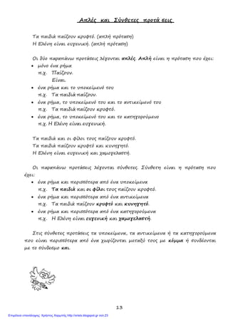 13
Απλές και Σύνθετες προτά σεις
Τα παιδιά παίζουν κρυφτό. (απλή πρόταση)
Η Ελένη είναι ευγενική. (απλή πρόταση)
Οι δύο παραπάνω προτάσεις λέγονται απλές. Απλή είναι η πρόταση που έχει:
• μόνο ένα ρήμα
π.χ. Παίζουν.
Είναι.
• ένα ρήμα και το υποκείμενό του
π.χ. Τα παιδιά παίζουν.
• ένα ρήμα, το υποκείμενό του και το αντικείμενό του
π.χ. Τα παιδιά παίζουν κρυφτό.
• ένα ρήμα, το υποκείμενό του και το κατηγορούμενο
π.χ. Η Ελένη είναι ευγενική.
Τα παιδιά και οι φίλοι τους παίζουν κρυφτό.
Τα παιδιά παίζουν κρυφτό και κυνηγητό.
Η Ελένη είναι ευγενική και χαμογελαστή.
Οι παραπάνω προτάσεις λέγονται σύνθετες. Σύνθετη είναι η πρόταση που
έχει:
• ένα ρήμα και περισσότερα από ένα υποκείμενα
π.χ. Τα παιδιά και οι φίλοι τους παίζουν κρυφτό.
• ένα ρήμα και περισσότερα από ένα αντικείμενα
π.χ. Τα παιδιά παίζουν κρυφτό και κυνηγητό.
• ένα ρήμα και περισσότερα από ένα κατηγορούμενα
π.χ. Η Ελένη είναι ευγενική και χαμογελαστή.
Στις σύνθετες προτάσεις τα υποκείμενα, τα αντικείμενα ή τα κατηγορούμενα
που είναι περισσότερα από ένα χωρίζονται μεταξύ τους με κόμμα ή συνδέονται
με το σύνδεσμο και.
Επιμέλεια επανάληψης: Χρήστος Χαρμπής http://xristx.blogspot.gr σελ.23
 