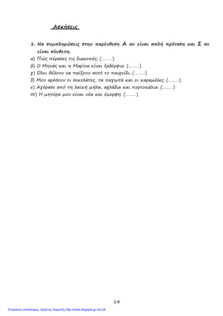 14
Ασκήσεις
1. Να συμπληρώσεις στην παρένθεση Α αν είναι απλή πρόταση και Σ αν
είναι σύνθετη.
α) Πώς πέρασες τις διακοπές; (………)
β) Ο Μηνάς και η Μαρίνα είναι ξαδέρφια. (………)
γ) Όλοι θέλουν να παίξουν αυτό το παιχνίδι. (………)
δ) Μου αρέσουν οι σοκολάτες, τα παγωτά και οι καραμέλες. (………)
ε) Αγόρασε από τη λαϊκή μήλα, αχλάδια και πορτοκάλια. (………)
στ) Η μητέρα μου είναι νέα και όμορφη. (………)
Επιμέλεια επανάληψης: Χρήστος Χαρμπής http://xristx.blogspot.gr σελ.24
 