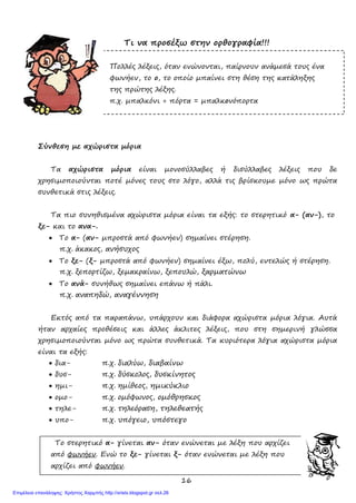 16
Τι να προσέξω στην ορθογραφία!!!
Πολλές λέξεις, όταν ενώνονται, παίρνουν ανάμεσά τους ένα
φωνήεν, το ο, το οποίο μπαίνει στη θέση της κατάληξης
της πρώτης λέξης.
π.χ. μπαλκόνι + πόρτα = μπαλκονόπορτα
Σύνθεση με αχώριστα μόρια
Τα αχώριστα μόρια είναι μονοσύλλαβες ή δισύλλαβες λέξεις που δε
χρησιμοποιούνται ποτέ μόνες τους στο λόγο, αλλά τις βρίσκουμε μόνο ως πρώτα
συνθετικά στις λέξεις.
Τα πιο συνηθισμένα αχώριστα μόρια είναι τα εξής: το στερητικό α- (αν-), το
ξε- και το ανα-.
• Το α- (αν- μπροστά από φωνήεν) σημαίνει στέρηση.
π.χ. άκακος, ανήσυχος
• Το ξε- (ξ- μπροστά από φωνήεν) σημαίνει έξω, πολύ, εντελώς ή στέρηση.
π.χ. ξεπορτίζω, ξεμακραίνω, ξεπουλώ, ξαρματώνω
• Το ανά- συνήθως σημαίνει επάνω ή πάλι.
π.χ. αναπηδώ, αναγέννηση
Εκτός από τα παραπάνω, υπάρχουν και διάφορα αχώριστα μόρια λόγια. Αυτά
ήταν αρχαίες προθέσεις και άλλες άκλιτες λέξεις, που στη σημερινή γλώσσα
χρησιμοποιούνται μόνο ως πρώτα συνθετικά. Τα κυριότερα λόγια αχώριστα μόρια
είναι τα εξής:
• δια- π.χ. διαλύω, διαβαίνω
• δυσ- π.χ. δύσκολος, δυσκίνητος
• ημι- π.χ. ημίθεος, ημικύκλιο
• ομο- π.χ. ομόφωνος, ομόθρησκος
• τηλε- π.χ. τηλεόραση, τηλεθεατής
• υπο- π.χ. υπόγειο, υπόστεγο
Το στερητικό α- γίνεται αν- όταν ενώνεται με λέξη που αρχίζει
από φωνήεν. Ενώ το ξε- γίνεται ξ- όταν ενώνεται με λέξη που
αρχίζει από φωνήεν.
Επιμέλεια επανάληψης: Χρήστος Χαρμπής http://xristx.blogspot.gr σελ.26
 