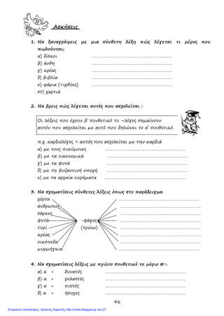 46
Ασκήσεις
1. Να ξαναγράψεις με μια σύνθετη λέξη πώς λέγεται τι μέρος που
πωλούνται;
α) δίσκοι …………………………………………………………
β) άνθη …………………………………………………………
γ) κρέας …………………………………………………………
δ) βιβλία …………………………………………………………
ε) ψάρια (=ιχθύες) …………………………………………………………
στ) χαρτιά
2. Να βρεις πώς λέγεται αυτός που ασχολείται :
Οι λέξεις που έχουν β’ συνθετικό το –λόγος σημαίνουν
αυτόν που ασχολείται με αυτό που δηλώνει το α’ συνθετικό.
π.χ. καρδιολόγος = αυτός που ασχολείται με την καρδιά
α) με τους πνεύμονες …………………………………………………………
β) με τα οικονομικά …………………………………………………………
γ) με τα φυτά …………………………………………………………
δ) με τη βυζαντινή εποχή …………………………………………………………
ε) με τα αρχαία ευρήματα …………………………………………………………
3. Να σχηματίσεις σύνθετες λέξεις όπως στο παράδειγμα.
χόρτα …………………………………………………………
άνθρωπος …………………………………………………………
σάρκες …………………………………………………………
φυτά -φάγος …………………………………………………………
τυρί (τρώω) …………………………………………………………
κρέας …………………………………………………………
οικόπεδα …………………………………………………………
μυρμήγκια …………………………………………………………
4. Να σχηματίσεις λέξεις με πρώτο συνθετικό το μόριο α-.
α) α + δυνατός …………………………………………………………
β) α + γελαστός …………………………………………………………
γ) α + πιστός …………………………………………………………
δ) α + ήσυχος …………………………………………………………
Επιμέλεια επανάληψης: Χρήστος Χαρμπής http://xristx.blogspot.gr σελ.27
 