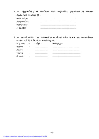 47
5. Να σχηματίσεις τα αντίθετα των παρακάτω ρημάτων με πρώτο
συνθετικό το μόριο ξε-.
α) σκονίζω …………………………………………………………
β) τρυπώνω …………………………………………………………
γ) στρώνω …………………………………………………………
δ) γράφω …………………………………………………………
6. Να συμπληρώσεις τα παρακάτω κενά με ρήματα και να σχηματίσεις
συνθέτες λέξεις όπως το παράδειγμα.
π.χ. ανά + τρέχω ανατρέχω
α) ανά + …………………… …………………………………………….
β) ανά + …………………… …………………………………………….
γ) ανά + …………………… …………………………………………….
δ) ανά + …………………… …………………………………………….
Επιμέλεια επανάληψης: Χρήστος Χαρμπής http://xristx.blogspot.gr σελ.28
 