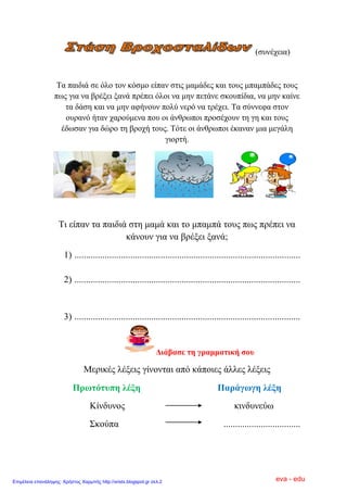 (ζπλέρεηα)
Σα παηδηά ζε όιν ηνλ θόζκν είπαλ ζηηο κακάδεο θαη ηνπο κπακπάδεο ηνπο
πσο γηα λα βξέμεη μαλά πξέπεη όινη λα κελ πεηάλε ζθνππίδηα, λα κελ θαίλε
ηα δάζε θαη λα κελ αθήλνπλ πνιύ λεξό λα ηξέρεη. Σα ζύλλεθα ζηνλ
νπξαλό ήηαλ ραξνύκελα πνπ νη άλζξσπνη πξνζέρνπλ ηε γε θαη ηνπο
έδσζαλ γηα δώξν ηε βξνρή ηνπο. Σόηε νη άλζξσπνη έθαλαλ κηα κεγάιε
γηνξηή.
Ση είπαλ ηα παηδηά ζηε κακά θαη ην κπακπά ηνπο πσο πξέπεη λα
θάλνπλ γηα λα βξέμεη μαλά;
1) .................................................................................................
2) .................................................................................................
3) .................................................................................................
Δηάβαζε ηε γξακκαηηθή ζνπ
Μεξηθέο ιέμεηο γίλνληαη από θάπνηεο άιιεο ιέμεηο
Πξσηόηππε ιέμε Παξάγσγε ιέμε
Κίλδπλνο θηλδπλεύσ
΢θνύπα .................................
eva - eduΕπιμέλεια επανάληψης: Χρήστος Χαρμπής http://xristx.blogspot.gr σελ.2
 