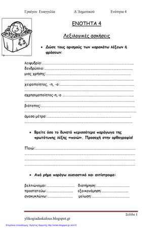 Γραίγου Ευαγγελία Δ΄Δημοτικού Ενότητα 4
Σελίδα 1
ylikogiadaskalous.blogspot.gr
ΕΝΟΤΗΤΑ 4
Λενιλξγικέπ αζκήζειπ
 Δώζε ημοξ μνηζμμύξ ηςκ παναθάης ιέλεςκ ή
θνάζεςκ:
λεισρδοία:……………………………………………………………………………………………..
δεμδούλλιξ:………………………………………………………………………………………….
μιαπ ςοήζηπ:………………………………………………………………………………………
……………………………………………………………………………………………………………….
ςειοξπξίηηξπ, -η, -ξ:……………………………………………………………………………
……………………………………………………………………………………………………………….
αςοηζιμξπξίηηξπ-η,-ξ ………………………………………………………………………..
………………………………………………………………………………………………………………..
βιόηξπξπ:……………………………………………………………………………………………….
………………………………………………………………………………………………………………….
άμεζα μέηοα:………………………………………………………………………………………
………………………………………………………………………………………………………………
 Βνείηε όζμ ημ δοκαηό πενηζζόηενα πανάγςγα ηεξ
πνςηόηοπεξ ιέλεξ «πμηώ». Πνμζμπή ζηεκ μνζμγναθία!
Πξιώ:………………………………………………………………………………………………………
…………………………………………………………………………………………………………………
…………………………………………………………………………………………………………………
…………………………………………………………………………………………………………………
 Από νήμα πανάγς μοζηαζηηθό θαη ακηίζηνμθα:
βεληιώμξμαι:…………………………… διαηήοηζη:…………………………………
ποξζηαηεύτ:…………………………. ενξικξμόμηζη:………………………….
αμακρκλώμτ:………………………… μείτζη:……………………………………..
Επιμέλεια επανάληψης: Χρήστος Χαρμπής http://xristx.blogspot.gr σελ.41
 