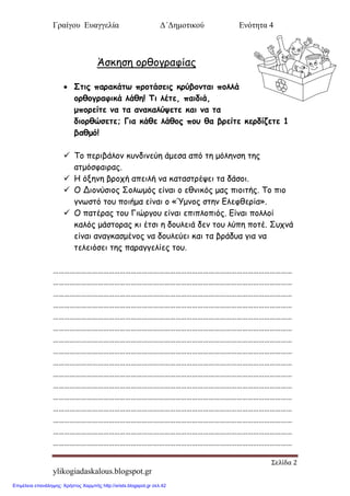 Γραίγου Ευαγγελία Δ΄Δημοτικού Ενότητα 4
Σελίδα 2
ylikogiadaskalous.blogspot.gr
Άζκηζη ξοθξγοαθίαπ
 Σηηξ παναθάης πνμηάζεηξ θνύβμκηαη πμιιά
μνζμγναθηθά ιάζε! Τη ιέηε, παηδηά,
μπμνείηε κα ηα ακαθαιύρεηε θαη κα ηα
δημνζώζεηε; Γηα θάζε ιάζμξ πμο ζα βνείηε θενδίδεηε 1
βαζμό!
 Τξ πεοιβάλξμ κρμδιμεύη άμεζα από ηη μόλημζη ηηπ
αημόζθαιοαπ.
 Η όνημη βοξςή απειλή μα καηαζηοέσει ηα δάζξι.
 Ο Διξμύζιξπ Σξλτμόπ είμαι ξ εθμικόπ μαπ πιξιηήπ. Τξ πιξ
γμτζηό ηξρ πξιήμα είμαι ξ «Ύμμξπ ζηημ Ελεθθεοία».
 Ο παηέοαπ ηξρ Γιώογξρ είμαι επιπλξπιόπ. Είμαι πξλλξί
καλόπ μάζηξοαπ κι έηζι η δξρλειά δεμ ηξρ λύπη πξηέ. Σρςμά
είμαι αμαγκαζμέμξπ μα δξρλεύει και ηα βοάδρα για μα
ηελειόζει ηηπ παοαγγελίεπ ηξρ.
…………………………………………………………………………………………………………………
…………………………………………………………………………………………………………………
…………………………………………………………………………………………………………………
…………………………………………………………………………………………………………………
…………………………………………………………………………………………………………………
…………………………………………………………………………………………………………………
…………………………………………………………………………………………………………………
…………………………………………………………………………………………………………………
…………………………………………………………………………………………………………………
…………………………………………………………………………………………………………………
…………………………………………………………………………………………………………………
…………………………………………………………………………………………………………………
…………………………………………………………………………………………………………………
…………………………………………………………………………………………………………………
…………………………………………………………………………………………………………………
…………………………………………………………………………………………………………………
Επιμέλεια επανάληψης: Χρήστος Χαρμπής http://xristx.blogspot.gr σελ.42
 
