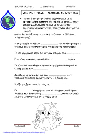 ΓΡΑΙΓΟΥ ΕΥΑΓΓΕΛΙΑ Δ’ ΔΗΜΟΤΙΚΟΥ ΕΝΟΤΗΤΑ 4
Teachers aid Σελίδα 1
 Παηδηά, ζ’ αοηήκ ηεκ εκόηεηα αζπμιεζήθαμε με ηα
ποξπαοξνύτξμα αοσεμικά σε –ξπ. Γηα κα δμύμε ιμηπόκ ηη
μάζαμε! Σομπιενώζηε ηα θεκά με ηηξ ιέλεηξ ηεξ
πανέκζεζεξ ζημ ζςζηό ηύπμ, πνμζέπμκηαξ ηδηαίηενα ημκ
ημκηζμό:
(μ άγγειμξ, μ άκζνςπμξ, μ θάημηθμξ, μ έμπμνμξ, μ δηάδνμμμξ,
μ ιαπακόθεπμξ)
Η απενηζθερία μνηζμέκςκ ……………………………. θαη ημ πάζμξ ημοξ γηα
ημ πνήμα έθενε ημκ πιακήηε μαξ ζημ πείιμξ ηεξ θαηαζηνμθήξ!
Τα κέα θμνμιμγηθά μέηνα δεκ εοκμμύκ θαζόιμο ημοξ………………………
Γίκαη ηόζμ ηζηγθμύκεξ πμο «δε δίκεη ημο……………………… κενό!»
Τε κύπηα πμο γεκκήζεθε μ Φνηζηόξ πιεμμύνηζακ ημκ μονακό μη
γιοθέξ θςκέξ ηςκ…………………………
Φνεηάδεηαη κα εκεμενώζμομε ημοξ ……………………………. γηα ημ
πνόβιεμα ιεηροδνίαξ πμο ακηημεηςπίδεη μ Δήμμξ μαξ.
Η ηάλε μαξ βνίζθεηαη ζημ ηέιμξ ημο ………………………………………
Οη ……………………….. ηςκ πςνηώκ είκαη πμιύ ηοπενμί, γηαηί έπμοκ
ζοκήζςξ ημοξ δηθμύξ ημοξ …………………………………,όπμο θαιιηενγμύκ
ιαπακηθά , απαιιαγμέκα από θοημθάνμαθα!
ΕΠΑΝΑΛΗΠΤΙΚΕΣ ΑΣΚΗΣΕΙΣ 4ηπ ΕΝΟΤΗΤΑΣ
Επιμέλεια επανάληψης: Χρήστος Χαρμπής http://xristx.blogspot.gr σελ.43
 