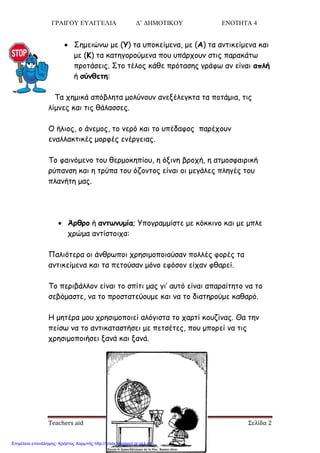 ΓΡΑΙΓΟΥ ΕΥΑΓΓΕΛΙΑ Δ’ ΔΗΜΟΤΙΚΟΥ ΕΝΟΤΗΤΑ 4
Teachers aid Σελίδα 2
 Σεμεηώκς με (Υ) ηα οπμθείμεκα, με (Α) ηα ακηηθείμεκα θαη
με (Κ) ηα θαηεγμνμύμεκα πμο οπάνπμοκ ζηηξ παναθάης
πνμηάζεηξ. Σημ ηέιμξ θάζε πνόηαζεξ γνάθς ακ είκαη απλή
ή σύμθετη:
Τα πεμηθά απόβιεηα μμιύκμοκ ακελέιεγθηα ηα πμηάμηα, ηηξ
ιίμκεξ θαη ηηξ ζάιαζζεξ.
Ο ήιημξ, μ άκεμμξ, ημ κενό θαη ημ οπέδαθμξ πανέπμοκ
εκαιιαθηηθέξ μμνθέξ εκένγεηαξ.
Τμ θαηκόμεκμ ημο ζενμμθεπίμο, ε όληκε βνμπή, ε αημμζθαηνηθή
νύπακζε θαη ε ηνύπα ημο όδμκημξ είκαη μη μεγάιεξ πιεγέξ ημο
πιακήηε μαξ.
 Άοθοξ ή αμτωμρμία; Υπμγναμμίζηε με θόθθηκμ θαη με μπιε
πνώμα ακηίζημηπα:
Παιηόηενα μη άκζνςπμη πνεζημμπμημύζακ πμιιέξ θμνέξ ηα
ακηηθείμεκα θαη ηα πεημύζακ μόκμ εθόζμκ είπακ θζανεί.
Τμ πενηβάιιμκ είκαη ημ ζπίηη μαξ γη’ αοηό είκαη απαναίηεημ κα ημ
ζεβόμαζηε, κα ημ πνμζηαηεύμομε θαη κα ημ δηαηενμύμε θαζανό.
Η μεηένα μμο πνεζημμπμηεί αιόγηζηα ημ πανηί θμοδίκαξ. Θα ηεκ
πείζς κα ημ ακηηθαηαζηήζεη με πεηζέηεξ, πμο μπμνεί κα ηηξ
πνεζημμπμηήζεη λακά θαη λακά.
Επιμέλεια επανάληψης: Χρήστος Χαρμπής http://xristx.blogspot.gr σελ.44
 
