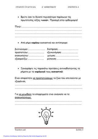 ΓΡΑΙΓΟΥ ΕΥΑΓΓΕΛΙΑ Δ’ ΔΗΜΟΤΙΚΟΥ ΕΝΟΤΗΤΑ 4
Teachers aid Σελίδα 3
 Βνείηε όζμ ημ δοκαηό πενηζζόηενα πανάγςγα ηεξ
πνςηόηοπεξ ιέλεξ «πξιώ». Πνμζμπή ζηεκ μνζμγναθία!
Πμηώ:………………………………………………………………………………………………………
…………………………………………………………………………………………………………………
…………………………………………………………………………………………………………………
…………………………………………………………………………………………………………………
 Από νήμα παοάγω μοζηαζηηθό θαη ακηίζηνμθα:
βειηηώκμμαη:…………………………… δηαηήνεζε:…………………………………
πνμζηαηεύς:…………………………. ελμηθμκόμεζε:………………………….
ακαθοθιώκς:………………………… μείςζε:……………………………………..
ελαζθαιίδς:…………………………. νύπακζε:…………………………………….
 Ξακαγνάρηε ηηξ παναθάης πνμηάζεηξ ακηηθαζηζηώκηαξ ηα
νήμαηα με ηα παοάγωγά ημοξ ξρσιαστικά:
Γίκαη απαναίηεημ κα πνμζηαηεύζμομε ηα δώα πμο απεηιμύκηαη με
ελαθάκηζε.
…………………………………………………………………………………………………………………
………………………………………………………………………………………………………………….
Γηα κα μεηςζμύκ ηα απμννίμμαηα είκαη ακαγθαίμ κα ηα
ακαθοθιώκμομε.
…………………………………………………………………………………………………………………
………………………………………………………………………………………………………………..
Επιμέλεια επανάληψης: Χρήστος Χαρμπής http://xristx.blogspot.gr σελ.45
 