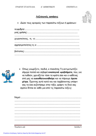 ΓΡΑΙΓΟΥ ΕΥΑΓΓΕΛΙΑ Δ’ ΔΗΜΟΤΙΚΟΥ ΕΝΟΤΗΤΑ 4
Teachers aid Σελίδα 5
Λενιλξγικέπ ασκήσειπ
 Δώζε ημοξ μνηζμμύξ ηςκ παναθάης ιέλεςκ ή θνάζεςκ:
ιεηροδνία:……………………………………………………………………………………………..
μηαξ πνήζεξ:………………………………………………………………………………………
……………………………………………………………………………………………………………….
πεηνμπμίεημξ, -ε, -μ:……………………………………………………………………………
……………………………………………………………………………………………………………….
απνεζημμπμίεημξ-ε,-μ ………………………………………………………………………..
………………………………………………………………………………………………………………..
βηόημπμξ:……………………………………………………………………………………………….
………………………………………………………………………………………………………………….
 Όπςξ γκςνίδεηε, παηδηά, μ πιακήηεξ Γε ακηημεηςπίδεη
ζήμενα πμιιά θαη ζμβανά ξικξλξγικά ποξβλήματα, πμο, γηα
κα ιοζμύκ, πνεηάδεηαη ηόζμ ηα θνάηε όζμ θαη μ θαζέκαξ
από μαξ κα εραισθητξπξιηθξύμε θαη κα πάνμομε άμεσα
μέτοα. Έπμκηαξ αοηό θαηά κμο θαη ιαμβάκμκηαξ οπόρηκ
ζαξ ηα όζα ζοδεηήζαμε ζηεκ ηάλε, γνάρηε ημ δηθό ζαξ
ζπόιημ δίπια ζε θάζε μηα από ηηξ παναθάης ιέλεηξ:
Νενό:…………………………………………………………………………………………………………
…………………………………………………………………………………………………………………
…………………………………………………………………………………………………………………
…………………………………………………………………………………………………………………
…………………………………………………………………………………………………………………
…………………………………………………………………………………………………………………
…………………………………………………………………………………………………………………
…………………………………………………………………………………………………………………
Επιμέλεια επανάληψης: Χρήστος Χαρμπής http://xristx.blogspot.gr σελ.47
 
