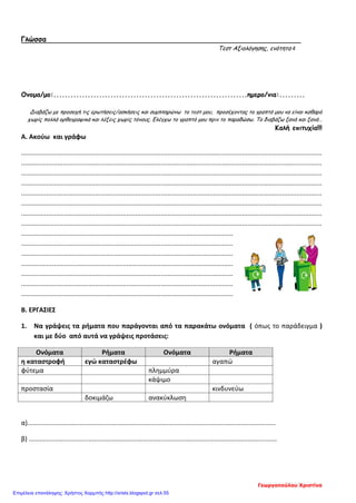 Γλώσσα
Τεστ Αξιολόγησης, ενότητα 4
Ονομα/μο:....................................................................ημερο/νια:.........
Διαβάζω με προσοχή τις ερωτήσεις/ασκήσεις και συμπληρώνω το τεστ μου, προσέχοντας το γραπτό μου να είναι καθαρό
χωρίς πολλά ορθογραφικά και λέξεις χωρίς τόνους. Ελέγχω το γραπτό μου πριν το παραδώσω. Το διαβάζω ξανά και ξανά…
Καλή επιτυχία!!!
Α. Ακούω και γράφω
......................................................................................................................................................................
......................................................................................................................................................................
......................................................................................................................................................................
......................................................................................................................................................................
......................................................................................................................................................................
......................................................................................................................................................................
......................................................................................................................................................................
......................................................................................................................................................................
.....................................................................................................................
.....................................................................................................................
.....................................................................................................................
.....................................................................................................................
.....................................................................................................................
.....................................................................................................................
.....................................................................................................................
Β. ΕΡΓΑΣΙΕΣ
1. Να γράψεις τα ρήματα που παράγονται από τα παρακάτω ονόματα ( όπως το παράδειγμα )
και με δύο από αυτά να γράψεις προτάσεις:
Ονόματα Ρήματα Ονόματα Ρήματα
η καταστροφή εγώ καταστρέφω αγαπώ
φύτεμα πλημμύρα
κάψιμο
προστασία κινδυνεύω
δοκιμάζω ανακύκλωση
α).........................................................................................................................................
β) .........................................................................................................................................
Γεωργοπούλου Χριστίνα
Επιμέλεια επανάληψης: Χρήστος Χαρμπής http://xristx.blogspot.gr σελ.55
 
