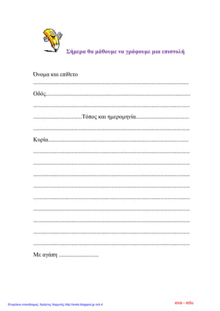 ΢ήκεξα ζα κάζνπκε λα γξάθνπκε κηα επηζηνιή
Όλνκα θαη επίζεην
.........................................................................................................
Οδόο..................................................................................................
..........................................................................................................
.................................Σόπνο θαη εκεξνκελία....................................
..........................................................................................................
Κπξία...............................................................................................
..........................................................................................................
..........................................................................................................
..........................................................................................................
..........................................................................................................
..........................................................................................................
..........................................................................................................
..........................................................................................................
..........................................................................................................
..........................................................................................................
Με αγάπε ...........................
eva - eduΕπιμέλεια επανάληψης: Χρήστος Χαρμπής http://xristx.blogspot.gr σελ.4
 