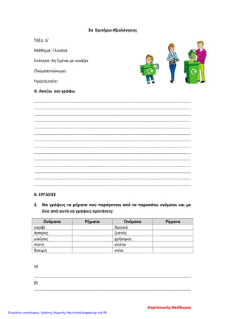 3ο Κριτήριο Αξιολόγησης
Τάξη: Δ΄
Μάθημα: Γλώσσα
Ενότητα: 4η Εμένα με νοιάζει
Ονοματεπώνυμο:
Ημερομηνία:
Α. Ακούω και γράφω
.........................................................................................................................................
.........................................................................................................................................
.........................................................................................................................................
.........................................................................................................................................
.........................................................................................................................................
.........................................................................................................................................
.........................................................................................................................................
.........................................................................................................................................
.........................................................................................................................................
.........................................................................................................................................
.........................................................................................................................................
.........................................................................................................................................
.........................................................................................................................................
.........................................................................................................................................
Β. ΕΡΓΑΣΙΕΣ
1. Να γράψεις τα ρήματα που παράγονται από τα παρακάτω ονόματα και με
δύο από αυτά να γράψεις προτάσεις:
Ονόματα Ρήματα Ονόματα Ρήματα
καρφί δροσιά
άσπρος ζεστός
μαύρος χρήσιμος
πίστη νύστα
δοκιμή νοίκι
α)
.........................................................................................................................................
β)
.........................................................................................................................................
Καρτσουκής Θεόδωρος
Επιμέλεια επανάληψης: Χρήστος Χαρμπής http://xristx.blogspot.gr σελ.59
 