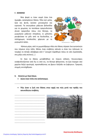 Γ. ΚΕΙΜΕΝΟ
Μια φορά κι έναν καιρό ήταν ένα
όμορφο, καταπράσινο δάσος. Όλα εκεί μέσα,
ζώα και φυτά, ζούσαν μονιασμένα και
ειρηνικά. Τα σκιουράκια μάζευαν βελανίδια
για το χειμώνα, τα πουλάκια τραγουδούσαν
γλυκά τραγούδια πάνω στα δέντρα, τα
μυρμήγκια μάζευαν σποράκια, οι μέλισσες
ρουφούσαν το μέλι από τα λουλούδια, οι
πολύχρωμες πεταλούδες χόρευαν με το
μυρωμένο αγέρι.
Κάποια μέρα, από το χωματόδρομο πλάι στο δάσος πέρασε ένα αυτοκίνητο
που πήγαινε στην πόλη. Μέσα, ένας επιβάτης κάπνιζε κι όταν του τελείωσε το
τσιγάρο το πέταξε αδιάφορα από τ’ ανοιχτό παράθυρο πάνω σε κάτι ξερόκλαδα,
στις ρίζες ενός πεύκου[...]
Σε λίγο το δάσος μεταβλήθηκε σε πύρινη κόλαση. Κουκουνάρες
εκσφενδονίζονταν από δω κι από κει, τα δέντρα φλέγονταν, τα ζώα έτρεχαν σαν
χαμένα δεξιά αριστερά, προσπαθώντας να βρουν διέξοδο να ξεφύγουν. Τραγικές
στιγμές εκτυλίχθηκαν.
6. Απαντώ με λίγα λόγια.
• Δώσε έναν τίτλο στο απόσπασμα.
.........................................................................................................................................
• Πώς ήταν η ζωή στο δάσος στην αρχή και πώς μετά την πράξη του
ασυνείδητου επιβάτη;
.............................................................
.............................................................
.............................................................
.............................................................
.............................................................
.............................................................
.............................................................
.............................................................
.............................................................
.............................................................
..............................................................
Καρτσουκής Θεόδωρος
Επιμέλεια επανάληψης: Χρήστος Χαρμπής http://xristx.blogspot.gr σελ.61
 