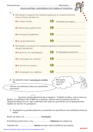 Ονοματεπώνυμο: …………………………………………………..…Ημερομηνία: ……………….
ΕΠΑΝΑΛΗΠΤΙΚΟ ΔΙΑΓΩΝΙΣΜΑ ΣΤΗ ΓΛΩΣΣΑ (4η
ΕΝΟΤΗΤΑ)
1. 1
.
2. Στο παρακάτω κείμενο υπογράμμισε τα άρθρα
και
κύκλωσε τους αδύνατους τύπους των προσωπικών
αντωνυμιών .
Τις πρώτες μέρες τους μιλούσα από το τηλέφωνο . Τα βράδια συνήθως , μετά το τέλος της
βάρδιας. Το σκεφτόμουν από το πρωί και το σχεδίαζα . Πήγαινα από τους πρώτους έξω από τον
τηλεφωνικό θάλαμο που τον είχαν τοποθετήσει στην έξοδο του εργοστασίου και τον χρησιμοποιούσα
ακριβώς την ώρα που τον χρειαζόμουν .
3. Συμπληρώνω τις προτάσεις βάζοντας τα ουσιαστικά των παρενθέσεων στην κατάλληλη πτώση και
αριθμό:
Κλείσε την πόρτα του……………………… (αυλόγυρος)
Η διευθύντρια κάλεσε όλους τους……………………… (δάσκαλος) στο γραφείο της.
Αγόρασαν δύο …………………… (όμιλος) και έχουν τώρα τη διεύθυνση της εταιρείας.
Μην ξεχνάς:
αντωνυμία +
ρήμα!!!!
geomazits
Επιμέλεια επανάληψης: Χρήστος Χαρμπής http://xristx.blogspot.gr σελ.62
 