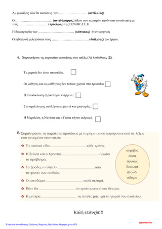 Αν φωνάξεις εδώ θα ακούσεις τον……………………… (αντίλαλος).
Οι …………………………… (αντιδήμαρχος) όλων των περιοχών κανόνισαν συνάντηση με
τους……………………… (πρόεδρος) της ΓΕΝΟΠ Δ.Ε.Η.
Η διαμαρτυρία των …………………………… (κάτοικος) ήταν ειρηνική.
Οι ηθοποιοί μελετούσαν τους ……………………………. (διάλογος) του έργου.
4. Χαρακτήρισε τις παρακάτω προτάσεις σαν απλές (Α) ή σύνθετες (Σ) .
Τα χαρτιά δεν είναι σκουπίδια.
Οι μαθητές και οι μαθήτριες δεν πετάνε χαρτιά στο προαύλιο.
Η ανακύκλωση εξοικονομεί ενέργεια .
Στο σχολείο μας συλλέγουμε χαρτιά και μπαταρίες .
Η Μαριλένα, η Νατάσα και η Γιώτα πήγαν εκδρομή.
5.
Καλή επιτυχία!!!
geomazits
Επιμέλεια επανάληψης: Χρήστος Χαρμπής http://xristx.blogspot.gr σελ.63
 